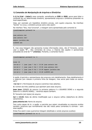 João Antonio Sistema Operacional Linux
www.joaoantonio.com.br 25
1) Comandos de Manipulação de Arquivos e Diretórios
1.1) ls (List - Listar): esse comando, semelhante ao DIR do DOS, serve para listar o
conteúdo de um determinado diretório, apresentando arquivos e diretórios presentes no
local especificado.
Veja, por exemplo um hipotético diretório provas, com quatro arquivos. Na interface
"bonita" no Linux, o diretório provas seria visto assim:
Na interface "feia, mas funcional", a listagem seria apresentada pelo comando ls:
[joao@computer provas]$ ls
joao.antonio.txt
joao.antonio.txt~
espaco.juridico.doc
trf2005.txt
É, mas essa listagem não apresenta muitas informações úteis, não é? Portanto, vamos
usar a opção "l"... Nos comandos do Linux, a maioria das opções é apresentada
precedida do sinal de "-" (menos). Portanto, o comando ficaria:
[joao@computer provas]$ ls -l
total 16
-rw-rw-r-- 1 joao joao 7 Jul 1 13:24 joao.antonio.txt
-rw-rw-r-- 1 joao joao 2 Jul 1 13:24 joao.antonio.txt~
-rw-rw-r-- 1 joao joao 8 Jul 1 13:25 espaco.juridico.doc
-rw-rw-r-- 1 joao joao 2 Jul 1 13:24 trf2005.txt
A opção -l permite a apresentacao dos arquivos com detalhamento. Esse detalhamento é
o seguinte (em relacao à primeira linha da listagem, mas serve para todas as outras,
ok?):
-rw-rw-r--: Permissoes do arquivo (veremos mais adiante);
1: número de links (atalhos) que apontam para esse arquivo;
joao joao: DONOS do arquivo (a primeira palavra é o USUARIO DONO e a segunda
palavra é o GRUPO DONO)... Veremos depois tambem.
7: Tamanho (em bytes) do arquivo.
Jul 1 13:24: Data da última modificação que o arquivo sofreu (data/hora do último
salvamento).
joao.antonio.txt: Nome do arquivo.
Tem outra opçao do ls: a opção -a permite que sejam visualizados os arquivos ocultos
também (arquivos que normalmente não são vistos pelos comandos ls normais - sem
essa opção).
Entao fica assim (caso queiramos listagem detalhada e vendo arquivos ocultos):
[joao@computer provas]$ ls -a -l
 