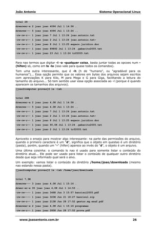 João Antonio Sistema Operacional Linux
www.joaoantonio.com.br 26
total 28
drwxrwxr-x 2 joao joao 4096 Jul 1 14:58 .
drwxrwx--- 5 joao joao 4096 Jul 1 13:24 ..
-rw-rw-r-- 1 joao joao 7 Jul 1 13:24 joao.antonio.txt
-rw-rw-r-- 1 joao joao 2 Jul 1 13:24 joao.antonio.txt~
-rw-rw-r-- 1 joao joao 8 Jul 1 13:25 espaco.juridico.doc
-rw-rw-r-- 1 joao joao 89892 Jul 1 13:24 .gabarito2005.txt
-rw-rw-r-- 1 joao joao 23 Jul 1 13:24 trf2005.txt
Para nao termos que digitar -l -a -qualquer coisa, basta juntar todas as opcoes num -
(hífen) só, como em ls -la (isso vale para quase todos os comandos).
Tem uma outra interessante, que é -h (h de "humano", ou "agradável para os
humanos")... Essa opção permite que os valores em bytes dos arquivos sejam escritos
com apreviações K para Kilo, M para Mega e G para Giga, facilitando a leitura do
tamanho do arquivo... Só tem sentido usar essa opção associada ao -l (porque é quando
aparecem os tamanhos dos arquivos).
[joao@computer provas]$ ls -lah
total 28K
drwxrwxr-x 2 joao joao 4,0K Jul 1 14:58 .
drwxrwx--- 5 joao joao 4,0K Jul 1 13:24 ..
-rw-rw-r-- 1 joao joao 7 Jul 1 13:24 joao.antonio.txt
-rw-rw-r-- 1 joao joao 2 Jul 1 13:24 joao.antonio.txt~
-rw-rw-r-- 1 joao joao 8 Jul 1 13:25 espaco.juridico.doc
-rw-rw-r-- 1 joao joao 90,0K Jul 1 13:24 .gabarito2005.txt
-rw-rw-r-- 1 joao joao 2 Jul 1 13:24 trf2005.txt
Aproveito o ensejo para mostrar algo interessante: na parte das permissões do arquivo,
quando o primeiro caractere é um "d", significa que o objeto em questao é um diretório
(pasta), porém, quando um "-" (hífen) aparece ao invés do "d", o objeto é um arquivo.
Uma última coisinha: o comando ls nao é usado para somente listar o conteúdo do
diretório atual... Ele pode ser usado para listar o conteúdo de qualquer outro diretório
desde que seja informado qual será o alvo.
Um exemplo: vamos listar o conteúdo do diretório /home/joao/downloads (mesmo
nao estando nessa pasta).
[joao@computer provas]$ ls -lah /home/joao/downloads
total 7,3M
drwxrwx--- 3 joao joao 4,0K Jul 1 15:16 .
drwxr-xr-x 35 joao joao 4,0K Jul 1 14:53 ..
-rw-rw---- 1 joao joao 346K Jun 3 15:57 banrisul2005.pdf
-rw-rw---- 1 joao joao 323K Jun 21 18:27 banrisul.zip
-rw-rw-r-- 1 joao joao 213K Jun 28 17:52 gestor.mg.esaf.pdf
drwxrwxr-x 2 joao joao 4,0K Jul 1 15:16 programas
-rw-rw-r-- 1 joao joao 280K Jun 28 17:52 prova.pdf
 