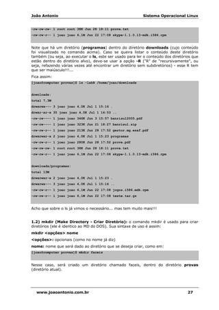 João Antonio Sistema Operacional Linux
www.joaoantonio.com.br 27
-rw-rw-rw- 1 root root 38K Jun 28 18:11 prova.txt
-rw-rw-r-- 1 joao joao 6,1M Jun 22 17:08 skype-1.1.0.13-mdk.i586.rpm
Note que há um diretório (programas) dentro do diretório downloads (cujo conteúdo
foi visualizado no comando acima). Caso se queira listar o conteúdo deste diretório
também (ou seja, ao executar o ls, este ser usado para ler o conteúdo dos diretórios que
estão dentro do diretório alvo), deve-se usar a opção -R ("R" de "recursivamente", ou
seja, refazendo várias vezes até encontrar um diretório sem subdiretórios) - esse R tem
que ser maiúsculo!!!...
Fica assim:
[joao@computer provas]$ ls -lahR /home/joao/downloads
downloads:
total 7,3M
drwxrwx--- 3 joao joao 4,0K Jul 1 15:16 .
drwxr-xr-x 35 joao joao 4,0K Jul 1 14:53 ..
-rw-rw---- 1 joao joao 346K Jun 3 15:57 banrisul2005.pdf
-rw-rw---- 1 joao joao 323K Jun 21 18:27 banrisul.zip
-rw-rw-r-- 1 joao joao 213K Jun 28 17:52 gestor.mg.esaf.pdf
drwxrwxr-x 2 joao joao 4,0K Jul 1 15:23 programas
-rw-rw-r-- 1 joao joao 280K Jun 28 17:52 prova.pdf
-rw-rw-rw- 1 root root 38K Jun 28 18:11 prova.txt
-rw-rw-r-- 1 joao joao 6,1M Jun 22 17:08 skype-1.1.0.13-mdk.i586.rpm
downloads/programas:
total 13M
drwxrwxr-x 2 joao joao 4,0K Jul 1 15:23 .
drwxrwx--- 3 joao joao 4,0K Jul 1 15:16 ..
-rw-rw-r-- 1 joao joao 6,1M Jun 22 17:08 jogos.i586.mdk.rpm
-rw-rw-r-- 1 joao joao 6,1M Jun 22 17:08 teste.tar.gz
Acho que sobre o ls já vimos o necessário... mas tem muito mais!!!
1.2) mkdir (Make Directory - Criar Diretório): o comando mkdir é usado para criar
diretórios (ele é identico ao MD do DOS). Sua sintaxe de uso é assim:
mkdir <opções> nome
<opções>: opcionais (como no nome já diz)
nome: nome que será dado ao diretório que se deseja criar, como em:
[joao@computer provas]$ mkdir faceis
Nesse caso, será criado um diretório chamado faceis, dentro do diretório provas
(diretório atual).
 