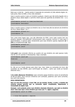 João Antonio Sistema Operacional Linux
www.joaoantonio.com.br 29
Note que o sinal de .. (ponto ponto) é separado do comando cd (não adianta digitar cd..
tudo junto, feito no DOS, o linux não entende!).
Caso o usuário queira ir para um diretório qualquer, mesmo que não tenha ligação com o
diretório atual, basta digitar o caminho inteiro para ele (partindo do diretório raiz – a /).
Veja:
[joao@computer provas]$ cd /home/joao/downloads
[joao@computer downloads]$
Caso o usuário queira ir direto ao diretório raiz (o nível mais alto da estrutra de diretórios
do linux, basta digitar “cd /”:
[joao@computer provas]$ cd /
[joao@computer /]$
Tem umas dicas legais aqui, que são diferentes do DOS: como cada usuário tem seu
diretório pessoal (normalmente /home/usuario para usuários comuns e /root para o
administrador), é pssível saltar diretamente para esse diretório apenas digitando cd ~
(til) ou simplesmente cd. Veja:
[joao@computer provas]$ cd ~
[joao@computer joao]$
1.4) pwd: esse comando informa ao usuário em que diretório ele está (parece inútil,
mas de vez em quando é interessante). Veja o exemplo:
[joao@computer joao]$ pwd
/home/joao
[joao@computer joao]$
Eu não sei se é tarde demais para dizer isso, mas: todos os comandos do Linux são
sucedidos da tela ENTER, para confirmação da ordem... (acho que vocês já haviam
deduzido isso)...
1.5) rmdir (Remover Diretório): esse comando apaga diretórios vazios (é semelhante
ao RD do DOS). Para remover diretórios com conteúdo, podemos usar outro comando,
que será visto adiante.
DICA IMPORTANTE:
Aqui vai uma dica preciosa: a tecla TAB, em seu teclado, facilita, e muito, o trabalho dos
usuários porque permite que os comandos sejam completados, dispensando a
necessidade de digitar tudo.
Exemplo: você pretende entrar num diretório chamado tributario, que está no diretório
atual. Caso esse seja o único diretório que inicia com “t”, digite o seguinte:
[joao@computer joao]$ cd t<TAB>
... o Linux fará aparecer o seguinte:
 