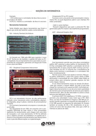 13
NOÇÕES DE INFORMÁTICA
Exemplo:
- CPU ordena que o controlador de disco leia ou escre-
va um bloco de dados.
A CPU é o mestre e o controlador de disco é o escravo.
Barramentos Comerciais
Serão listados aqui alguns barramentos que foram e
alguns que ainda são bastante usados comercialmente.
ISA – Industry Standard Architeture
Foi lançado em 1984 pela IBM para suportar o novo
PC-AT. Tornou-se, de imediato, o padrão de todos os PC-
-compatíveis. Era um barramento único para todos os com-
ponentes do computador, operando com largura de 16 bits
e com clock de 8 MHz.
PCI – Peripheral Components Interconnect
PCI é um barramento síncrono de alta performance,
indicado como mecanismo entre controladores altamen-
te integrados, plug-in placas, sistemas de processadores/
memória.
Foi o primeiro barramento a incorporar o conceito plu-
g-and-play.
Seu lançamento foi em 1993, em conjunto com o pro-
cessador PENTIUM da Intel. Assim o novo processador
realmente foi revolucionário, pois chegou com uma série
de inovações e um novo barramento. O PCI foi definido
com o objetivo primário de estabelecer um padrão da in-
dústria e uma arquitetura de barramento que ofereça baixo
custo e permita diferenciações na implementação.
Componente PCI ou PCI master
Funciona como uma ponte entre processador e barra-
mento PCI, no qual dispositivos add-in com interface PCI
estão conectados.
- Add-in cards interface
Possuem dispositivos que usam o protocolo PCI. São
gerenciados pelo PCI master e são totalmente programáveis.
AGP – Advanced Graphics Port
Esse barramento permite que uma placa controladora
gráfica AGP substitua a placa gráfica no barramento PCI.
O Chip controlador AGP substitui o controlador de E/S do
barramento PCI. O novo conjunto AGP continua com fun-
ções herdadas do PCI. O conjunto faz a transferência de
dados entre memória, o processador e o controlador ISA,
tudo, simultaneamente.
Permite acesso direto mais rápido à memória. Pela por-
ta gráfica aceleradora, a placa tem acesso direto à RAM,
eliminando a necessidade de uma VRAM (vídeo RAM) na
própria placa para armazenar grandes arquivos de bits
como mapas e textura.
O uso desse barramento iniciou-se através de placas-
-mãe que usavam o chipset i440LX, da Intel, já que esse
chipset foi o primeiro a ter suporte ao AGP. A principal van-
tagem desse barramento é o uso de uma maior quantidade
de memória para armazenamento de texturas para objetos
tridimensionais, além da alta velocidade no acesso a essas
texturas para aplicação na tela.
O primeiro AGP (1X) trabalhava a 133 MHz, o que pro-
porciona uma velocidade 4 vezes maior que o PCI. Além
disso, sua taxa de transferência chegava a 266 MB por se-
gundo quando operando no esquema de velocidade X1, e
a 532 MB quando no esquema de velocidade 2X. Existem
também as versões 4X, 8X e 16X. Geralmente, só se en-
contra um único slot nas placas-mãe, visto que o AGP só
interessa às placas de vídeo.
 