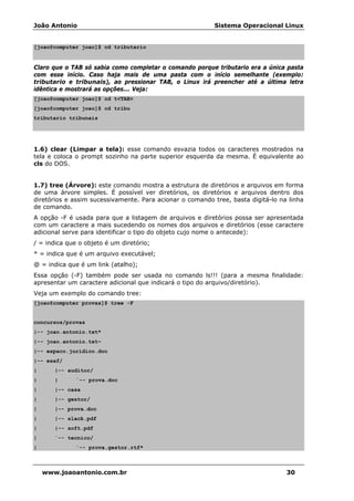 João Antonio Sistema Operacional Linux
www.joaoantonio.com.br 30
[joao@computer joao]$ cd tributario
Claro que o TAB só sabia como completar o comando porque tributario era a única pasta
com esse início. Caso haja mais de uma pasta com o início semelhante (exemplo:
tributario e tribunais), ao pressionar TAB, o Linux irá preencher até a última letra
idêntica e mostrará as opções... Veja:
[joao@computer joao]$ cd t<TAB>
[joao@computer joao]$ cd tribu
tributario tribunais
1.6) clear (Limpar a tela): esse comando esvazia todos os caracteres mostrados na
tela e coloca o prompt sozinho na parte superior esquerda da mesma. É equivalente ao
cls do DOS.
1.7) tree (Árvore): este comando mostra a estrutura de diretórios e arquivos em forma
de uma árvore simples. É possível ver diretórios, os diretórios e arquivos dentro dos
diretórios e assim sucessivamente. Para acionar o comando tree, basta digitá-lo na linha
de comando.
A opção -F é usada para que a listagem de arquivos e diretórios possa ser apresentada
com um caractere a mais sucedendo os nomes dos arquivos e diretórios (esse caractere
adicional serve para identificar o tipo do objeto cujo nome o antecede):
/ = indica que o objeto é um diretório;
* = indica que é um arquivo executável;
@ = indica que é um link (atalho);
Essa opção (-F) também pode ser usada no comando ls!!! (para a mesma finalidade:
apresentar um caractere adicional que indicará o tipo do arquivo/diretório).
Veja um exemplo do comando tree:
[joao@computer provas]$ tree -F
concursos/provas
|-- joao.antonio.txt*
|-- joao.antonio.txt~
|-- espaco.juridico.doc
|-- esaf/
| |-- auditor/
| | `-- prova.doc
| |-- casa
| |-- gestor/
| |-- prova.doc
| |-- slack.pdf
| |-- soft.pdf
| `-- tecnico/
| `-- prova.gestor.rtf*
 