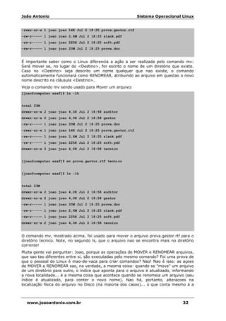 João Antonio Sistema Operacional Linux
www.joaoantonio.com.br 32
-rwxr-xr-x 1 joao joao 14K Jul 2 18:25 prova.gestor.rtf
-rw-r----- 1 joao joao 2,6M Jul 2 18:25 slack.pdf
-rw-r----- 1 joao joao 225K Jul 2 18:25 soft.pdf
-rw-r----- 1 joao joao 20M Jul 2 18:25 prova.doc
É importante saber como o Linux diferencia a ação a ser realizada pelo comando mv:
Será mover se, no lugar do <Destino>, for escrito o nome de um diretório que existe.
Caso no <Destino> seja descrito um nome qualquer que nao existe, o comando
automaticamente funcionará como RENOMEAR, atribuindo ao arquivo em questao o novo
nome descrito na cláusula <Destino>.
Veja o comando mv sendo usado para Mover um arquivo:
[joao@computer esaf]$ ls -lh
total 23M
drwxr-xr-x 2 joao joao 4,0K Jul 2 18:58 auditor
drwxr-xr-x 2 joao joao 4,0K Jul 2 18:58 gestor
-rw-r----- 1 joao joao 20M Jul 2 18:25 prova.doc
-rwxr-xr-x 1 joao joao 14K Jul 2 18:25 prova.gestor.rtf
-rw-r----- 1 joao joao 2,6M Jul 2 18:25 slack.pdf
-rw-r----- 1 joao joao 225K Jul 2 18:25 soft.pdf
drwxr-xr-x 2 joao joao 4,0K Jul 2 18:58 tecnico
[joao@computer esaf]$ mv prova.gestor.rtf tecnico
[joao@computer esaf]$ ls -lh
total 23M
drwxr-xr-x 2 joao joao 4,0K Jul 2 18:58 auditor
drwxr-xr-x 2 joao joao 4,0K Jul 2 18:58 gestor
-rw-r----- 1 joao joao 20M Jul 2 18:25 prova.doc
-rw-r----- 1 joao joao 2,6M Jul 2 18:25 slack.pdf
-rw-r----- 1 joao joao 225K Jul 2 18:25 soft.pdf
drwxr-xr-x 2 joao joao 4,0K Jul 2 18:58 tecnico
O comando mv, mostrado acima, foi usado para mover o arquivo prova.gestor.rtf para o
diretório tecnico. Note, no segundo ls, que o arquivo nao se encontra mais no diretório
corrente!
Muita gente vai perguntar: Joao, porque as operações de MOVER e RENOMEAR arquivos,
que sao tao diferentes entre si, são executadas pelo mesmo comando? Foi uma prova de
que o pessoal do Linux é mao-de-vaca para criar comandos? Nao! Nao é isso: as açoes
de MOVER e RENOMEAR sao, na verdade, a mesma coisa: quando se "move" um arquivo
de um diretório para outro, o índice que aponta para o arquivo é atualizado, informando
a nova localidade... é a mesma coisa que acontece quando se renomeia um arquivo (seu
índice é atualizado, para conter o novo nome). Nao há, portanto, alteracoes na
localização física do arquivo no Disco (na maioria dos casos)... o que conta mesmo á a
 