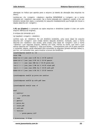 João Antonio Sistema Operacional Linux
www.joaoantonio.com.br 33
alteraçao no índice que aponta para o arquivo (a tabela de alocação dos arquivos no
disco).
Lembre-se: mv <origem> <destino> significa RENOMEAR a <origem> se o nome
colocado em <destino> nao existir. Se o nome colocado em <destino> existir, e for um
diretório (ainda tem isso), o comando mv assume imediatamente sua função de mover o
objeto descrito em <origem>.
1.9) cp (Copiar): o comando cp copia arquivos e diretórios (copiar é criar um outro
arquivo idêntico ao original).
A sintaxe do comando cp é:
cp [opções] <origem> <destino>
Lembro que, se <destino> for um diretório existente, uma nova cópia do arquivo
descrito em <origem> será criada dentro daquele diretório. Contudo, caso o nome
descrito em <destino> nao exista, será criada uma cópia de <origem> com o nome
<destino> (um segundo arquivo, idêntico em tudo, menos no nome, que será o que
estiver descrito em <destino>). Veja que bonito... começaremos com um ls para verificar
o conteúdo, depois, serão efetuados dois comandos cp seguidos (preste atençao neles) e,
por fim, um comando tree, para mostrar a árvore de diretórios.
[joao@computer esaf]$ ls -lh
total 23M
drwxr-xr-x 2 joao joao 4,0K Jul 2 18:58 auditor
drwxr-xr-x 2 joao joao 4,0K Jul 2 18:58 gestor
-rw-r----- 1 joao joao 20M Jul 2 18:25 prova.doc
-rw-r----- 1 joao joao 2,6M Jul 2 18:25 slack.pdf
-rw-r----- 1 joao joao 225K Jul 2 18:25 soft.pdf
drwxr-xr-x 2 joao joao 4,0K Jul 2 19:02 tecnico
[joao@computer esaf]$ cp prova.doc auditor
[joao@computer esaf]$ cp soft.pdf casa
[joao@computer esaf]$ tree -F
esaf
|-- auditor/
| `-- prova.doc
|-- casa
|-- gestor/
|-- prova.doc
|-- slack.pdf
|-- soft.pdf
`-- tecnico/
`-- prova.gestor.rtf*
3 directories, 6 files
 