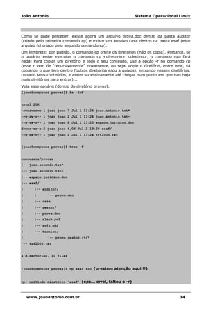 João Antonio Sistema Operacional Linux
www.joaoantonio.com.br 34
Como se pode perceber, existe agora um arquivo prova.doc dentro da pasta auditor
(criado pelo primeiro comando cp) e existe um arquivo casa dentro da pasta esaf (este
arquivo foi criado pelo segundo comando cp).
Um lembrete: por padrão, o comando cp omite os diretórios (não os copia). Portanto, se
o usuário tentar executar o comando cp <diretorio> <destino>, o comando nao fará
nada! Para copiar um diretório e todo o seu conteúdo, use a opção -r no comando cp
(esse r vem de "recursivamente" novamente, ou seja, copie o diretório, entre nele, vá
copiando o que tem dentro (outros diretórios e/ou arquivos), entrando nesses diretórios,
copiado seus conteúdos, e assim sucessivamente até chegar num ponto em que nao haja
mais diretórios para entrar)...
Veja esse cenário (dentro do diretório provas):
[joao@computer provas]$ ls -lhF
total 20K
-rwxrwxrwx 1 joao joao 7 Jul 1 13:24 joao.antonio.txt*
-rw-rw-r-- 1 joao joao 2 Jul 1 13:24 joao.antonio.txt~
-rw-rw-r-- 1 joao joao 8 Jul 1 13:25 espaco.juridico.doc
drwxr-xr-x 5 joao joao 4,0K Jul 2 19:28 esaf/
-rw-rw-r-- 1 joao joao 2 Jul 1 13:24 trf2005.txt
[joao@computer provas]$ tree -F
concursos/provas
|-- joao.antonio.txt*
|-- joao.antonio.txt~
|-- espaco.juridico.doc
|-- esaf/
| |-- auditor/
| | `-- prova.doc
| |-- casa
| |-- gestor/
| |-- prova.doc
| |-- slack.pdf
| |-- soft.pdf
| `-- tecnico/
| `-- prova.gestor.rtf*
`-- trf2005.txt
4 directories, 10 files
[joao@computer provas]$ cp esaf fcc (prestem atenção aqui!!!)
cp: omitindo diretório 'esaf' (ops... errei, faltou o -r)
 