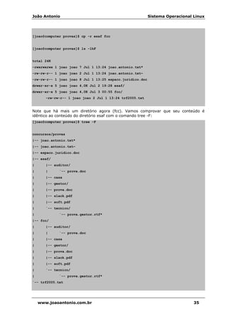João Antonio Sistema Operacional Linux
www.joaoantonio.com.br 35
[joao@computer provas]$ cp -r esaf fcc
[joao@computer provas]$ ls -lhF
total 24K
-rwxrwxrwx 1 joao joao 7 Jul 1 13:24 joao.antonio.txt*
-rw-rw-r-- 1 joao joao 2 Jul 1 13:24 joao.antonio.txt~
-rw-rw-r-- 1 joao joao 8 Jul 1 13:25 espaco.juridico.doc
drwxr-xr-x 5 joao joao 4,0K Jul 2 19:28 esaf/
drwxr-xr-x 5 joao joao 4,0K Jul 3 00:55 fcc/
-rw-rw-r-- 1 joao joao 2 Jul 1 13:24 trf2005.txt
Note que há mais um diretório agora (fcc). Vamos comprovar que seu conteúdo é
idêntico ao conteúdo do diretório esaf com o comando tree -F:
[joao@computer provas]$ tree -F
concursos/provas
|-- joao.antonio.txt*
|-- joao.antonio.txt~
|-- espaco.juridico.doc
|-- esaf/
| |-- auditor/
| | `-- prova.doc
| |-- casa
| |-- gestor/
| |-- prova.doc
| |-- slack.pdf
| |-- soft.pdf
| `-- tecnico/
| `-- prova.gestor.rtf*
|-- fcc/
| |-- auditor/
| | `-- prova.doc
| |-- casa
| |-- gestor/
| |-- prova.doc
| |-- slack.pdf
| |-- soft.pdf
| `-- tecnico/
| `-- prova.gestor.rtf*
`-- trf2005.txt
 