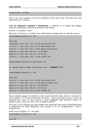 João Antonio Sistema Operacional Linux
www.joaoantonio.com.br 36
8 directories, 16 files
Pois é, com isso chegamos ao fim do comando cp (tem mais coisa, mas acho que você
descobrirá com o tempo).
1.9) rm (Remover arquivos e diretórios): o comando rm é usado para apagar
arquivos e diretórios (incluindo os diretórios não-vazios).
Sintaxe: rm [opções] <alvo>
Note que o comando rm vai pedir uma confirmação do apagamento do referido arquivo.
[joao@computer provas]$ ls -lhF
total 24K
-rwxrwxrwx 1 joao joao 7 Jul 1 13:24 joao.antonio.txt*
-rw-rw-r-- 1 joao joao 2 Jul 1 13:24 joao.antonio.txt~
-rw-rw-r-- 1 joao joao 8 Jul 1 13:25 espaco.juridico.doc
drwxr-xr-x 5 joao joao 4,0K Jul 2 19:28 esaf/
drwxr-xr-x 5 joao joao 4,0K Jul 3 00:55 fcc/
-rw-rw-r-- 1 joao joao 2 Jul 1 13:24 trf2005.txt
[joao@computer provas]$ rm joao.antonio.txt
rm: remover arquivo comum 'joao.antonio.txt'? s (digitei o “s”)
[joao@computer provas]$ ls -lhF
total 24K
-rw-rw-r-- 1 joao joao 2 Jul 1 13:24 joao.antonio.txt~
-rw-rw-r-- 1 joao joao 8 Jul 1 13:25 espaco.juridico.doc
drwxr-xr-x 5 joao joao 4,0K Jul 2 19:28 esaf/
drwxr-xr-x 5 joao joao 4,0K Jul 3 00:55 fcc/
-rw-rw-r-- 1 joao joao 2 Jul 1 13:24 trf2005.txt
Caso se deseje apagar um diretório e tudo o que tem dentro dele, acione o comando rm
com a opção -r (“r” de recursivamente, de novo!)... Mas aí, dou logo o aviso: o Linux vai
perguntar por cada um dos arquivos a serem apagados (que estiverem dentro do
diretório alvo), o que, por sinal, é um verdadeiro SACO!!!
Para que o Linux entenda que deve apagar sem perguntar (sem exigir confirmação para
o apagamento de CADA ARQUIVO), use a opção -f (“f” de “forçadamente” - esse é
minúsculo!!!).
Então veja as opções -f e -r em ação:
[joao@computer provas]$ ls -lhF
total 8K
 