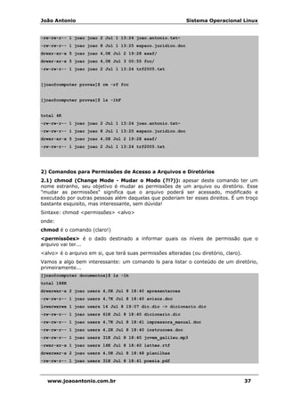 João Antonio Sistema Operacional Linux
www.joaoantonio.com.br 37
-rw-rw-r-- 1 joao joao 2 Jul 1 13:24 joao.antonio.txt~
-rw-rw-r-- 1 joao joao 8 Jul 1 13:25 espaco.juridico.doc
drwxr-xr-x 5 joao joao 4,0K Jul 2 19:28 esaf/
drwxr-xr-x 5 joao joao 4,0K Jul 3 00:55 fcc/
-rw-rw-r-- 1 joao joao 2 Jul 1 13:24 trf2005.txt
[joao@computer provas]$ rm -rf fcc
[joao@computer provas]$ ls -lhF
total 4K
-rw-rw-r-- 1 joao joao 2 Jul 1 13:24 joao.antonio.txt~
-rw-rw-r-- 1 joao joao 8 Jul 1 13:25 espaco.juridico.doc
drwxr-xr-x 5 joao joao 4,0K Jul 2 19:28 esaf/
-rw-rw-r-- 1 joao joao 2 Jul 1 13:24 trf2005.txt
2) Comandos para Permissões de Acesso a Arquivos e Diretórios
2.1) chmod (Change Mode - Mudar o Modo (?!?)): apesar deste comando ter um
nome estranho, seu objetivo é mudar as permissões de um arquivo ou diretório. Esse
"mudar as permissões" significa que o arquivo poderá ser acessado, modificado e
executado por outras pessoas além daquelas que poderiam ter esses direitos. É um troço
bastante esquisito, mas interessante, sem dúvida!
Sintaxe: chmod <permissões> <alvo>
onde:
chmod é o comando (claro!)
<permissões> é o dado destinado a informar quais os níveis de permissão que o
arquivo vai ter...
<alvo> é o arquivo em si, que terá suas permissões alteradas (ou diretório, claro).
Vamos a algo bem interessante: um comando ls para listar o conteúdo de um diretório,
primeiramente...
[joao@computer documentos]$ ls -lh
total 188K
drwxrwxr-x 2 joao users 4,0K Jul 8 18:40 apresentacoes
-rw-rw-r-- 1 joao users 4,7K Jul 8 18:40 avisos.doc
lrwxrwxrwx 1 joao users 14 Jul 8 19:07 dic.dic -> dicionario.dic
-rw-rw-r-- 1 joao users 61K Jul 8 18:40 dicionario.dic
-rw-rw-r-- 1 joao users 4,7K Jul 8 18:41 impressora_manual.doc
-rw-rw-r-- 1 joao users 4,2K Jul 8 18:40 instrucoes.doc
-rw-rw-r-- 1 joao users 31K Jul 8 18:40 jovem_galileu.mp3
-rwxr-xr-x 1 joao users 14K Jul 8 18:40 lattes.rtf
drwxrwxr-x 2 joao users 4,0K Jul 8 18:48 planilhas
-rw-rw-r-- 1 joao users 31K Jul 8 18:41 poesia.pdf
 