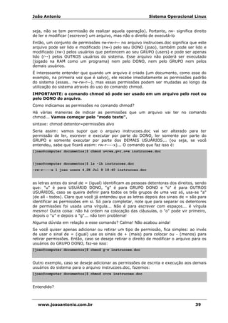 João Antonio Sistema Operacional Linux
www.joaoantonio.com.br 39
seja, não se tem permissão de realizar aquela operação). Portanto, rw- significa direito
de ler e modificar (escrever) um arquivo, mas não o direito de executá-lo
Então, um conjunto de permissões rw-rw-r-- no arquivo instrucoes.doc significa que este
arquivo pode ser lido e modificado (rw-) pelo seu DONO (joao), também pode ser lido e
modificado (rw-) pelos usuários que pertencem ao seu GRUPO (users) e pode ser apenas
lido (r--) pelos OUTROS usuários do sistema. Esse arquivo não poderá ser executado
(jogado na RAM como um programa) nem pelo DONO, nem pelo GRUPO nem pelos
demais usuários.
É interessante entender que quando um arquivo é criado (um documento, como esse do
exemplo, na primeira vez que é salvo), ele recebe imediatamente as permissões padrão
do sistema (essas.. rw-rw-r--), mas essas permissões podem ser mudadas ao longo da
utilização do sistema através do uso do comando chmod.
IMPORTANTE: o comando chmod só pode ser usado em um arquivo pelo root ou
pelo DONO do arquivo.
Como indicamos as permissões no comando chmod?
Há várias maneiras de indicar as permissões que um arquivo vai ter no comando
chmod... Vamos começar pelo "modo texto".
sintaxe: chmod detentor=permissões alvo
Seria assim: vamos supor que o arquivo instrucoes.doc vai ser alterado para ter
permissão de ler, escrever e executar por parte do DONO, ler somente por parte do
GRUPO e somente executar por parte dos DEMAIS USUÁRIOS... (ou seja, se você
entendeu, sabe que ficará assim: rw-r----x)... O comando que faz isso é:
[joao@computer documentos]$ chmod u=rwx,g=r,o=x instrucoes.doc
[joao@computer documentos]$ ls -lh instrucoes.doc
-rw-r----x 1 joao users 4,2K Jul 8 18:40 instrucoes.doc
as letras antes do sinal de = (igual) identificam as pessoas detentoras dos direitos, sendo
que: "u" é para USUÁRIO DONO, "g" é para GRUPO DONO e "o" é para OUTROS
USUÁRIOS, caso se queira definir para todos os três grupos de uma vez só, usa-se "a"
(de all - todos). Claro que você já entendeu que as letras depois dos sinais de = são para
identificar as permissões em si. Só para completar, note que para separar os detentores
de permissões foi usada uma vírgula... Não é para escrever com espaços... é vírgula
mesmo! Outra coisa: não há ordem na colocação das cláusulas, o "o" pode vir primeiro,
depois o "u" e depois o "g"... não tem problema!
Alguma dúvida em relação a esse comando? Calma! Não acabou ainda!
Se você quiser apenas adicionar ou retirar um tipo de permissão, fica simples: ao invés
de usar o sinal de = (igual) use os sinais de + (mais) para colocar ou - (menos) para
retirar permissões. Então, caso se deseje retirar o direito de modificar o arquivo para os
usuários do GRUPO DONO, faz-se isso:
[joao@computer documentos]$ chmod g-w instrucoes.doc
Outro exemplo, caso se deseje adicionar as permissões de escrita e execução aos demais
usuários do sistema para o arquivo instrucoes.doc, fazemos:
[joao@computer documentos]$ chmod o+rx instrucoes.doc
Entendido?
 
