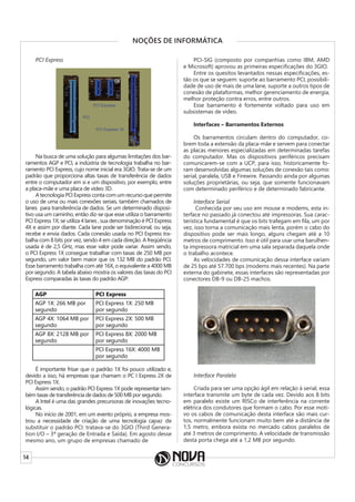 14
NOÇÕES DE INFORMÁTICA
PCI Express
Na busca de uma solução para algumas limitações dos bar-
ramentos AGP e PCI, a indústria de tecnologia trabalha no bar-
ramento PCI Express, cujo nome inicial era 3GIO. Trata-se de um
padrão que proporciona altas taxas de transferência de dados
entre o computador em si e um dispositivo, por exemplo, entre
a placa-mãe e uma placa de vídeo 3D.
A tecnologia PCI Express conta com um recurso que permite
o uso de uma ou mais conexões seriais, também chamados de
lanes para transferência de dados. Se um determinado disposi-
tivo usa um caminho, então diz-se que esse utiliza o barramento
PCI Express 1X; se utiliza 4 lanes , sua denominação é PCI Express
4X e assim por diante. Cada lane pode ser bidirecional, ou seja,
recebe e envia dados. Cada conexão usada no PCI Express tra-
balha com 8 bits por vez, sendo 4 em cada direção. A freqüência
usada é de 2,5 GHz, mas esse valor pode variar. Assim sendo,
o PCI Express 1X consegue trabalhar com taxas de 250 MB por
segundo, um valor bem maior que os 132 MB do padrão PCI.
Esse barramento trabalha com até 16X, o equivalente a 4000 MB
por segundo. A tabela abaixo mostra os valores das taxas do PCI
Express comparadas às taxas do padrão AGP:
AGP PCI Express
AGP 1X: 266 MB por
segundo
PCI Express 1X: 250 MB
por segundo
AGP 4X: 1064 MB por
segundo
PCI Express 2X: 500 MB
por segundo
AGP 8X: 2128 MB por
segundo
PCI Express 8X: 2000 MB
por segundo
PCI Express 16X: 4000 MB
por segundo
É importante frisar que o padrão 1X foi pouco utilizado e,
devido a isso, há empresas que chamam o PC I Express 2X de
PCI Express 1X.
Assim sendo, o padrão PCI Express 1X pode representar tam-
bém taxas de transferência de dados de 500 MB por segundo.
A Intel é uma das grandes precursoras de inovações tecno-
lógicas.
No início de 2001, em um evento próprio, a empresa mos-
trou a necessidade de criação de uma tecnologia capaz de
substituir o padrão PCI: tratava-se do 3GIO (Third Genera-
tion I/O – 3ª geração de Entrada e Saída). Em agosto desse
mesmo ano, um grupo de empresas chamado de
PCI-SIG (composto por companhias como IBM, AMD
e Microsoft) aprovou as primeiras especificações do 3GIO.
Entre os quesitos levantados nessas especificações, es-
tão os que se seguem: suporte ao barramento PCI, possibili-
dade de uso de mais de uma lane, suporte a outros tipos de
conexão de plataformas, melhor gerenciamento de energia,
melhor proteção contra erros, entre outros.
Esse barramento é fortemente voltado para uso em
subsistemas de vídeo.
Interfaces – Barramentos Externos
Os barramentos circulam dentro do computador, co-
brem toda a extensão da placa-mãe e servem para conectar
as placas menores especializadas em determinadas tarefas
do computador. Mas os dispositivos periféricos precisam
comunicarem-se com a UCP, para isso, historicamente fo-
ram desenvolvidas algumas soluções de conexão tais como:
serial, paralela, USB e Firewire. Passando ainda por algumas
soluções proprietárias, ou seja, que somente funcionavam
com determinado periférico e de determinado fabricante.
Interface Serial
Conhecida por seu uso em mouse e modems, esta in-
terface no passado já conectou até impressoras. Sua carac-
terística fundamental é que os bits trafegam em fila, um por
vez, isso torna a comunicação mais lenta, porém o cabo do
dispositivo pode ser mais longo, alguns chegam até a 10
metros de comprimento. Isso é útil para usar uma barulhen-
ta impressora matricial em uma sala separada daquela onde
o trabalho acontece.
As velocidades de comunicação dessa interface variam
de 25 bps até 57.700 bps (modems mais recentes). Na parte
externa do gabinete, essas interfaces são representadas por
conectores DB-9 ou DB-25 machos.
Interface Paralela
Criada para ser uma opção ágil em relação à serial, essa
interface transmite um byte de cada vez. Devido aos 8 bits
em paralelo existe um RISCo de interferência na corrente
elétrica dos condutores que formam o cabo. Por esse moti-
vo os cabos de comunicação desta interface são mais cur-
tos, normalmente funcionam muito bem até a distância de
1,5 metro, embora exista no mercado cabos paralelos de
até 3 metros de comprimento. A velocidade de transmissão
desta porta chega até a 1,2 MB por segundo.
 