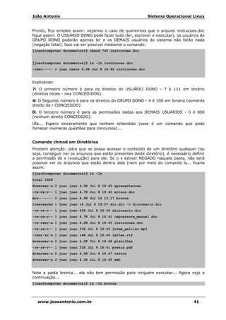 João Antonio Sistema Operacional Linux
www.joaoantonio.com.br 41
Pronto, fica simples assim: vejamos o caso de querermos que o arquivo instrucoes.doc
fique assim: O USUÁRIO DONO pode fazer tudo (ler, escrever e executar), os usuários do
GRUPO DONO poderão apenas ler e os DEMAIS usuários do sistema não farão nada
(negação total). Isso vai ser possível mediante o comando:
[joao@computer documentos]$ chmod 740 instrucoes.doc
[joao@computer documentos]$ ls -lh instrucoes.doc
-rwxr----- 1 joao users 4,2K Jul 8 18:40 instrucoes.doc
Explicando:
7: O primeiro número é para os direitos do USUÁRIO DONO - 7 é 111 em binário
(direitos totais - rwx CONCEDIDOS).
4: O Segundo número é para os direitos do GRUPO DONO - 4 é 100 em binário (somente
direito de r CONCEDIDO).
0: O terceiro número é para as permissões dadas aos DEMAIS USUÁRIOS - 0 é 000
(nenhum direito CONCEDIDO).
Ufa... Espero sinceramente que tenham entendido (esse é um comando que pode
fornecer inúmeras questões para concursos)...
Comando chmod em Diretórios
Prestem atenção: para que se possa acessar o conteúdo de um diretório qualquer (ou
seja, conseguir ver os arquivos que estão presentes deste diretório), é necessário definir
a permissão de x (execução) para ele. Se o x estiver NEGADO naquela pasta, não será
possível ver os arquivos que estão dentro dela (nem por meio do comando ls... ficaria
assim:
[joao@computer documentos]$ ls -lh
total 192K
drwxrwxr-x 2 joao joao 4,0K Jul 8 18:40 apresentacoes
-rw-rw-r-- 1 joao joao 4,7K Jul 8 18:40 avisos.doc
drw------- 2 joao joao 4,0K Jul 16 13:17 bronca
lrwxrwxrwx 1 joao joao 14 Jul 8 19:07 dic.dic -> dicionario.dic
-rw-rw-r-- 1 joao joao 61K Jul 8 18:40 dicionario.dic
-rw-rw-r-- 1 joao joao 4,7K Jul 8 18:41 impressora_manual.doc
-rw-rwxr-x 1 joao joao 4,2K Jul 8 18:40 instrucoes.doc
-rw-rw-r-- 1 joao joao 31K Jul 8 18:40 jovem_galileu.mp3
-rwxr-xr-x 1 joao joao 14K Jul 8 18:40 lattes.rtf
drwxrwxr-x 2 joao joao 4,0K Jul 8 18:48 planilhas
-rw-rw-r-- 1 joao joao 31K Jul 8 18:41 poesia.pdf
drwxrwxr-x 2 joao joao 4,0K Jul 8 18:47 textos
drwxrwxr-x 2 joao joao 4,0K Jul 8 18:45 web
Note a pasta bronca... ela não tem permissão para ninguém executar... Agora veja a
continuação...
[joao@computer documentos]$ ls -lh bronca
 