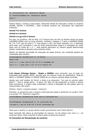 João Antonio Sistema Operacional Linux
www.joaoantonio.com.br 42
ls: bronca/existo.txt: Permission denied
ls: bronca/eutambem.txt: Permission denied
total 0
Vamos liberar o acesso a essa pasta, atribuindo direito de execução a todos os usuários
(DONO, GRUPO e OUTROS)... Esse comando poderia ser executado das seguintes
maneiras:
chmod 711 bronca
chmod a+x bronca
chmod u+x,g+x,0+x bronca
Por que, no numérico, não foi feito 111? Porque isso iria tirar os direitos atuais da pasta
(USUÁRIO DONO com rw seria retirado). Portanto, coloquei o 7 para o USUÁRIO DONO
ter 111 ("rw" que já tinha e "x" que passou a ter). Se fosse colocado 111, a definição
seria essa, sem considerar o que se tinha anteriormente (essa é a vantagem do modo
texto com os sinais de + e -... eles apenas adicionam ou retiram aquele determinado
direito, mantendo os demais como estavam antes.
Depois de liberada permissão de execução da pasta bronca, seu conteúdo poderá ser
visualizado pelo usuário...
[joao@computer documentos]$ ls -lh bronca
total 4,0K
-rw-r--r-- 1 joao joao 29 Jul 16 13:17 eutambem.txt
-rw-r--r-- 1 joao joao 0 Jul 16 13:17 existo.txt
2.2) chown (Change Owner - Mudar o DONO): esse comando, que só pode ser
executado pelo usuário ROOT, permite que um arquivo mude de proprietário. Pode-se
definir o USUÁRIO DONO e o GRUPO DONO de um arquivo através deste comando.
Aposto que você acabou de franzir a testa e se perguntar: "pra que eu preciso saber
disso?"... Pois é, amigo aluno... é lasca, né? Mas, se vão perguntar (e existe a chance
disso acontecer), é melhor estar preparado e deixar a decepção de não passar para os
concorrentes, não acha?!
Sintaxe: chown <ususario:grupo> <arquivo>
Exemplo: se quisermos que o arquivo instrucoes.doc passe a pertencer ao usuário "ana"
e ao grupo "rh", fazemos o seguinte:
[root@computer documentos]# chown ana:rh instrucoes.doc
[root@computer documentos]# ls -lh instrucoes.doc
-rw-rwxr-x 1 ana rh 4,2K Jul 8 18:40 instrucoes.doc
Claro que o usuário e o grupo devem existir previamente (isso é bem óbvio!)
Esse comando não altera as permissões do arquivo: se ele estava com rwxr--r--, vai
continuar assim. Esse comando só altera quais os donos do arquivo!
3) Comandos de Manipulação de usuários
 