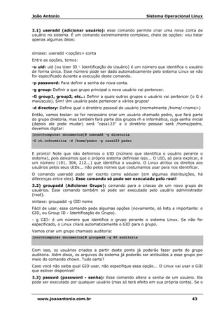 João Antonio Sistema Operacional Linux
www.joaoantonio.com.br 43
3.1) useradd (adicionar usuário): esse comando permite criar uma nova conta de
usuário no sistema. É um comando extremamente complexo, cheio de opções: vou listar
apenas algumas delas:
sintaxe: useradd <opções> conta
Entre as opções, temos:
-u uid: uid (ou User ID - Identificação do Usuário) é um número que identifica o usuário
de forma única. Esse número pode ser dado automaticamente pelo sistema Linux se não
for especificado durante a execução deste comando.
-p password: Para definir a senha da nova conta.
-g group: Definir a que grupo principal o novo usuário vai pertencer.
-G group1, group2, etc..: Definir a quais outros grupos o usuário vai pertencer (o G é
maiúsculo). Sim! Um usuário pode pertencer a vários grupos!
-d directory: Define qual o diretório pessoal do usuário (normalmente /home/<nome>)
Então, vamos testar: se for necessário criar um usuário chamado pedro, que fará parte
do grupo diretoria, mas também fará parte dos grupos rh e informática, cuja senha inicial
(depois ele pode mudar) será "casa123" e o diretório pessoal será /home/pedro,
devemos digitar:
[root@computer documentos]# useradd -g diretoria
-G rh,informática -d /home/pedro -p casa123 pedro
E pronto! Note que não definimos o UID (número que identifica o usuário perante o
sistema), pois deixamos que o próprio sistema definisse isso... O UID, só para explicar, é
um número (101, 304, 212...) que identifica o usuário. O Linux atribui os direitos aos
usuários pelos seus UIDs... não pelos nomes que costumamos usar para nos identificar.
O comando useradd pode ser escrito como adduser (em algumas distribuições, há
diferenças entre eles). Esse comando só pode ser executado pelo root!
3.2) groupadd (Adicionar Grupo): comando para a criacao de um novo grupo de
usuários. Esse comando também só pode ser executado pelo usuário administrador
(root).
sintaxe: groupadd -g GID nome
Fácil de usar, esse comando pede algumas opções (novamente, só listo a importante: o
GID, ou Group ID - Identificação do Grupo).
- g GID: é um número que identifica o grupo perante o sistema Linux. Se não for
especificado, o Linux criará automaticamente o GID para o grupo.
Vamos criar um grupo chamado auditoria:
[root@computer documentos]# groupadd -g 80 auditoria
Com isso, os usuários criados a partir deste ponto já poderão fazer parte do grupo
auditoria. Além disso, os arquivos do sistema já poderão ser atribuídos a esse grupo por
meio do comando chown. Tudo certo?
Caso você não saiba qual GID usar, não especifique essa opção... O Linux vai usar o GID
que estiver disponível!
3.3) passwd (password - senha): Esse comando altera a senha de um usuário. Ele
pode ser executado por qualquer usuário (mas só terá efeito em sua própria conta). Se o
 