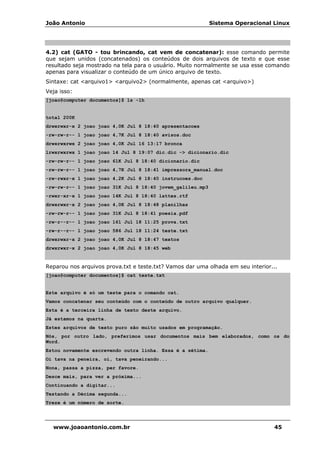 João Antonio Sistema Operacional Linux
www.joaoantonio.com.br 45
4.2) cat (GATO - tou brincando, cat vem de concatenar): esse comando permite
que sejam unidos (concatenados) os conteúdos de dois arquivos de texto e que esse
resultado seja mostrado na tela para o usuário. Muito normalmente se usa esse comando
apenas para visualizar o conteúdo de um único arquivo de texto.
Sintaxe: cat <arquivo1> <arquivo2> (normalmente, apenas cat <arquivo>)
Veja isso:
[joao@computer documentos]$ ls -lh
total 200K
drwxrwxr-x 2 joao joao 4,0K Jul 8 18:40 apresentacoes
-rw-rw-r-- 1 joao joao 4,7K Jul 8 18:40 avisos.doc
drwxrwxrwx 2 joao joao 4,0K Jul 16 13:17 bronca
lrwxrwxrwx 1 joao joao 14 Jul 8 19:07 dic.dic -> dicionario.dic
-rw-rw-r-- 1 joao joao 61K Jul 8 18:40 dicionario.dic
-rw-rw-r-- 1 joao joao 4,7K Jul 8 18:41 impressora_manual.doc
-rw-rwxr-x 1 joao joao 4,2K Jul 8 18:40 instrucoes.doc
-rw-rw-r-- 1 joao joao 31K Jul 8 18:40 jovem_galileu.mp3
-rwxr-xr-x 1 joao joao 14K Jul 8 18:40 lattes.rtf
drwxrwxr-x 2 joao joao 4,0K Jul 8 18:48 planilhas
-rw-rw-r-- 1 joao joao 31K Jul 8 18:41 poesia.pdf
-rw-r--r-- 1 joao joao 161 Jul 18 11:25 prova.txt
-rw-r--r-- 1 joao joao 586 Jul 18 11:24 teste.txt
drwxrwxr-x 2 joao joao 4,0K Jul 8 18:47 textos
drwxrwxr-x 2 joao joao 4,0K Jul 8 18:45 web
Reparou nos arquivos prova.txt e teste.txt? Vamos dar uma olhada em seu interior...
[joao@computer documentos]$ cat teste.txt
Este arquivo é só um teste para o comando cat.
Vamos concatenar seu conteúdo com o conteúdo de outro arquivo qualquer.
Esta é a terceira linha de texto deste arquivo.
Já estamos na quarta.
Estes arquivos de texto puro são muito usados em programação.
Nós, por outro lado, preferimos usar documentos mais bem elaborados, como os do
Word.
Estou novamente escrevendo outra linha. Essa é a sétima.
Oi tava na peneira, oi, tava peneirando...
Nona, passa a pizza, per favore.
Desce mais, para ver a próxima...
Continuando a digitar...
Testando a Décima segunda...
Treze é um número de sorte.
 