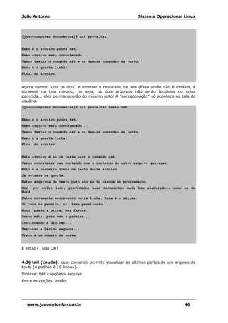João Antonio Sistema Operacional Linux
www.joaoantonio.com.br 46
[joao@computer documentos]$ cat prova.txt
Esse é o arquivo prova.txt.
Esse arquivo será concatenado...
Vamos testar o comando cat e os demais comandos de texto.
Essa é a quarta linha!
Final do arquivo.
Agora vamos "unir os dois" e mostrar o resultado na tela (Essa união não é estável, é
somente na tela mesmo, ou seja, os dois arquivos não serão fundidos ou coisa
parecida... eles permanecerão do mesmo jeito! A "concatenação" só acontece na tela do
usuário.
[joao@computer documentos]$ cat prova.txt teste.txt
Esse é o arquivo prova.txt.
Esse arquivo será concatenado...
Vamos testar o comando cat e os demais comandos de texto.
Essa é a quarta linha!
Final do arquivo.
Este arquivo é só um teste para o comando cat.
Vamos concatenar seu conteúdo com o conteúdo de outro arquivo qualquer.
Esta é a terceira linha de texto deste arquivo.
Já estamos na quarta.
Estes arquivos de texto puro são muito usados em programação.
Nós, por outro lado, preferimos usar documentos mais bem elaborados, como os do
Word.
Estou novamente escrevendo outra linha. Essa é a sétima.
Oi tava na peneira, oi, tava peneirando...
Nona, passa a pizza, per favore.
Desce mais, para ver a próxima...
Continuando a digitar...
Testando a Décima segunda...
Treze é um número de sorte.
E então? Tudo OK?
4.3) tail (cauda): esse comando permite visualizar as ultimas partes de um arquivo de
texto (o padrão é 10 linhas).
Sintaxe: tail <opções> arquivo
Entre as opções, estão:
 