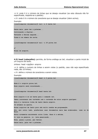 João Antonio Sistema Operacional Linux
www.joaoantonio.com.br 47
-n X: onde X é o número de linhas que se deseja visualizar (se esta cláusula não for
especificada, respeita-se o padrão).
-c X: onde X é o número de caracteres que se deseja visualizar (idem acima).
Exemplo:
[joao@computer documentos]$ tail -n 4 teste.txt
Desce mais, para ver a próxima...
Continuando a digitar...
Testando a Décima segunda...
Treze é um número de sorte.
[joao@computer documentos]$ tail -c 20 prova.txt
a!
Final do arquivo.
4.3) head (cabeçalho): permite, de forma análoga ao tail, visualizar a parte inicial de
um arquivo de texto.
sintaxe: head <opções> arquivo
-n X: define o numero de linhas a serem vistas (o padrão, caso não seja especificado
nada, são 10 linhas).
-c X: define o número de caracteres a serem vistos.
Exemplo:
[joao@computer documentos]$ head -n 2 prova.txt
Esse é o arquivo prova.txt.
Esse arquivo será concatenado...
[joao@computer documentos]$ head teste.txt
Este arquivo é só um teste para o comando cat.
Vamos concatenar seu conteúdo com o conteúdo de outro arquivo qualquer.
Esta é a terceira linha de texto deste arquivo.
Já estamos na quarta.
Estes arquivos de texto puro são muito usados em programação.
Nós, por outro lado, preferimos usar documentos mais bem elaborados, como os do
Word.
Estou novamente escrevendo outra linha. Essa é a sétima.
Oi tava na peneira, oi, tava peneirando...
Nona, passa a pizza, per favore.
Desce mais, para ver a próxima...
 