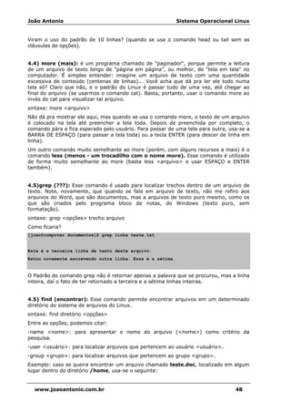 João Antonio Sistema Operacional Linux
www.joaoantonio.com.br 48
Viram o uso do padrão de 10 linhas? (quando se usa o comando head ou tail sem as
cláusulas de opções).
4.4) more (mais): é um programa chamado de "paginador", porque permite a leitura
de um arquivo de texto longo de "página em página", ou melhor, de "tela em tela" no
computador. É simples entender: imagine um arquivo de texto com uma quantidade
excessiva de conteúdo (centenas de linhas)... Você acha que dá pra ler ele todo numa
tela só? Claro que não, e o padrão do Linux é passar tudo de uma vez, até chegar ao
final do arquivo (se usarmos o comando cat). Basta, portanto, usar o comando more ao
invés do cat para visualizar tal arquivo.
sintaxe: more <arquivo>
Não dá pra mostrar ele aqui, mas quando se usa o comando more, o texto de um arquivo
é colocado na tela até preencher a tela toda. Depois de preenchida por completo, o
comando pára e fica esperado pelo usuário. Para passar de uma tela para outra, usa-se a
BARRA DE ESPAÇO (para passar a tela toda) ou a tecla ENTER (para descer de linha em
linha).
Um outro comando muito semelhante ao more (porém, com alguns recursos a mais) é o
comando less (menos - um trocadilho com o nome more). Esse comando é utilizado
de forma muito semelhante ao more (basta less <arquivo> e usar ESPAÇO e ENTER
também).
4.5)grep (???): Esse comando é usado para localizar trechos dentro de um arquivo de
texto. Note, novamente, que quando se fala em arquivo de texto, não me refiro aos
arquivos do Word, que são documentos, mas a arquivos de texto puro mesmo, como os
que são criados pelo programa bloco de notas, do Windows (texto puro, sem
formatação).
sintaxe: grep <opções> trecho arquivo
Como ficaria?
[joao@computer documentos]$ grep linha teste.txt
Esta é a terceira linha de texto deste arquivo.
Estou novamente escrevendo outra linha. Essa é a sétima.
O Padrão do comando grep não é retornar apenas a palavra que se procurou, mas a linha
inteira, daí o fato de ter retornado a terceira e a sétima linhas inteiras.
4.5) find (encontrar): Esse comando permite encontrar arquivos em um determinado
diretório do sistema de arquivos do Linux.
sintaxe: find diretório <opções>
Entre as opções, podemos citar:
-name <nome>: para apresentar o nome do arquivo (<nome>) como critério da
pesquisa.
-user <usuário>: para localizar arquivos que pertencem ao usuário <usuário>.
-group <grupo>: para localizar arquivos que pertencem ao grupo <grupo>.
Exemplo: caso se queira encontrar um arquivo chamado teste.doc, localizado em algum
lugar dentro do diretório /home, usa-se o seguinte:
 
