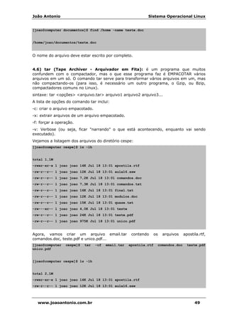 João Antonio Sistema Operacional Linux
www.joaoantonio.com.br 49
[joao@computer documentos]$ find /home -name teste.doc
/home/joao/documentos/teste.doc
O nome do arquivo deve estar escrito por completo.
4.6) tar (Tape Archiver - Arquivador em Fita): é um programa que muitos
confundem com o compactador, mas o que esse programa faz é EMPACOTAR vários
arquivos em um só. O comando tar serve para transformar vários arquivos em um, mas
não compactando-os (para isso, é necessário um outro programa, o Gzip, ou Bzip,
compactadores comuns no Linux).
sintaxe: tar <opções> <arquivo.tar> arquivo1 arquivo2 arquivo3...
A lista de opções do comando tar inclui:
-c: criar o arquivo empacotado.
-x: extrair arquivos de um arquivo empacotado.
-f: forçar a operação.
-v: Verbose (ou seja, ficar "narrando" o que está acontecendo, enquanto vai sendo
executado).
Vejamos a listagem dos arquivos do diretório cespe:
[joao@computer cespe]$ ls -lh
total 1,1M
-rwxr-xr-x 1 joao joao 14K Jul 18 13:01 apostila.rtf
-rw-r--r-- 1 joao joao 12K Jul 18 13:01 aula16.sxw
-rw-r--r-- 1 joao joao 7,2K Jul 18 13:01 comandos.doc
-rw-r--r-- 1 joao joao 7,3K Jul 18 13:01 comandos.txt
-rw-r--r-- 1 joao joao 16K Jul 18 13:01 final.txt
-rw-r--r-- 1 joao joao 12K Jul 18 13:01 modulos.doc
-rw-r--r-- 1 joao joao 15K Jul 18 13:01 quase.txt
-rw---xr-- 1 joao joao 4,0K Jul 18 13:01 teste
-rw-r--r-- 1 joao joao 24K Jul 18 13:01 teste.pdf
-rw-r--r-- 1 joao joao 975K Jul 18 13:01 unico.pdf
Agora, vamos criar um arquivo email.tar contendo os arquivos apostila.rtf,
comandos.doc, teste.pdf e unico.pdf...
[joao@computer cespe]$ tar -cf email.tar apostila.rtf comandos.doc teste.pdf
unico.pdf
[joao@computer cespe]$ ls -lh
total 2,1M
-rwxr-xr-x 1 joao joao 14K Jul 18 13:01 apostila.rtf
-rw-r--r-- 1 joao joao 12K Jul 18 13:01 aula16.sxw
 