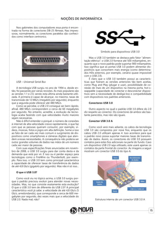 15
NOÇÕES DE INFORMÁTICA
Nos gabinetes dos computadores essa porta é encon-
trada na forma de conectores DB-25 fêmeas. Nas impres-
soras, normalmente, os conectores paralelos são conheci-
dos como interface centronics.
USB – Universal Serial Bus
A tecnologia USB surgiu no ano de 1994 e, desde en-
tão, foi passando por várias revisões. As mais populares são
as versões 1.1 e 2.0, sendo esta última ainda bastante utili-
zada. A primeira é capaz de alcançar, no máximo, taxas de
transmissão de 12 Mb/s (megabits por segundo), enquanto
que a segunda pode oferecer até 480 Mb/s.
Como se percebe, o USB 2.0 consegue ser bem rápido,
afinal, 480 Mb/s correspondem a cerca de 60 megabytes
por segundo. No entanto, acredite, a evolução da tecno-
logia acaba fazendo com que velocidades muito maiores
sejam necessárias.
Não é difícil entender o porquê: o número de conexões
à internet de alta velocidade cresce rapidamente, o que faz
com que as pessoas queiram consumir, por exemplo, ví-
deos, músicas, fotos e jogos em alta definição. Some a isso
ao fato de ser cada vez mais comum o surgimento de dis-
positivos como smartphones e câmeras digitais que aten-
dem a essas necessidades. A consequência não poderia ser
outra: grandes volumes de dados nas mãos de um número
cada vez maior de pessoas.
Com suas especificações finais anunciadas em novem-
bro de 2008, o USB 3.0 surgiu para dar conta desta e da
demanda que está por vir. É isso ou é perder espaço para
tecnologias como o FireWire ou Thunderbolt, por exem-
plo. Para isso, o USB 3.0 tem como principal característica
a capacidade de oferecer taxas de transferência de dados
de até 4,8 Gb/s (gigabits por segundo). Mas não é só isso...
O que é USB 3.0?
Como você viu no tópico acima, o USB 3.0 surgiu por-
que o padrão precisou evoluir para atender novas neces-
sidades. Mas, no que consiste exatamente esta evolução?
O que o USB 3.0 tem de diferente do USB 2.0? A principal
característica você já sabe: a velocidade de até 4,8 Gb/s (5
Gb/s, arredondando), que corresponde a cerca de 600 me-
gabytes por segundo, dez vezes mais que a velocidade do
USB 2.0. Nada mal, não?
Símbolo para dispositivos USB 3.0
Mas o USB 3.0 também se destaca pelo fator “alimen-
tação elétrica”: o USB 2.0 fornece até 500 miliampéres, en-
quanto que o novo padrão pode suportar 900 miliampéres.
Isso significa que as portas USB 3.0 podem alimentar dis-
positivos que consomem mais energia (como determina-
dos HDs externos, por exemplo, cenário quase impossível
com o USB 2.0).
É claro que o USB 3.0 também possui as caracterís-
ticas que fizeram as versões anteriores tão bem aceitas,
como Plug and Play (plugar e usar), possibilidade de co-
nexão de mais de um dispositivo na mesma porta, hot-s-
wappable (capacidade de conectar e desconectar disposi-
tivos sem a necessidade de desligá-los) e compatibilidade
com dispositivos nos padrões anteriores.
Conectores USB 3.0
Outro aspecto no qual o padrão USB 3.0 difere do 2.0
diz respeito ao conector. Os conectores de ambos são bas-
tante parecidos, mas não são iguais.
Conector USB 3.0 A
Como você verá mais adiante, os cabos da tecnologia
USB 3.0 são compostos por nove fios, enquanto que os
cabos USB 2.0 utilizam apenas 4. Isso acontece para que
o padrão novo possa suportar maiores taxas de transmis-
são de dados. Assim, os conectores do USB 3.0 possuem
contatos para estes fios adicionais na parte do fundo. Caso
um dispositivo USB 2.0 seja utilizado, este usará apenas os
contatos da parte frontal do conector. As imagens a seguir
mostram um conector USB 3.0 do tipo A:
Estrutura interna de um conector USB 3.0 A
 