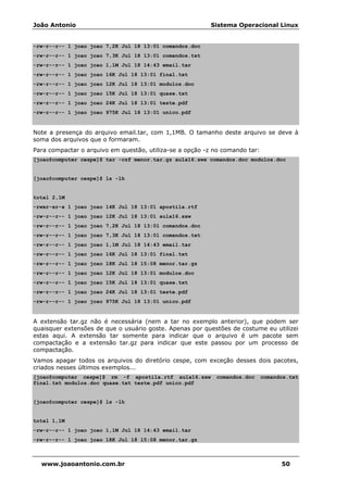 João Antonio Sistema Operacional Linux
www.joaoantonio.com.br 50
-rw-r--r-- 1 joao joao 7,2K Jul 18 13:01 comandos.doc
-rw-r--r-- 1 joao joao 7,3K Jul 18 13:01 comandos.txt
-rw-r--r-- 1 joao joao 1,1M Jul 18 14:43 email.tar
-rw-r--r-- 1 joao joao 16K Jul 18 13:01 final.txt
-rw-r--r-- 1 joao joao 12K Jul 18 13:01 modulos.doc
-rw-r--r-- 1 joao joao 15K Jul 18 13:01 quase.txt
-rw-r--r-- 1 joao joao 24K Jul 18 13:01 teste.pdf
-rw-r--r-- 1 joao joao 975K Jul 18 13:01 unico.pdf
Note a presença do arquivo email.tar, com 1,1MB. O tamanho deste arquivo se deve à
soma dos arquivos que o formaram.
Para compactar o arquivo em questão, utiliza-se a opção -z no comando tar:
[joao@computer cespe]$ tar -czf menor.tar.gz aula16.swx comandos.doc modulos.doc
[joao@computer cespe]$ ls -lh
total 2,1M
-rwxr-xr-x 1 joao joao 14K Jul 18 13:01 apostila.rtf
-rw-r--r-- 1 joao joao 12K Jul 18 13:01 aula16.sxw
-rw-r--r-- 1 joao joao 7,2K Jul 18 13:01 comandos.doc
-rw-r--r-- 1 joao joao 7,3K Jul 18 13:01 comandos.txt
-rw-r--r-- 1 joao joao 1,1M Jul 18 14:43 email.tar
-rw-r--r-- 1 joao joao 16K Jul 18 13:01 final.txt
-rw-r--r-- 1 joao joao 18K Jul 18 15:08 menor.tar.gz
-rw-r--r-- 1 joao joao 12K Jul 18 13:01 modulos.doc
-rw-r--r-- 1 joao joao 15K Jul 18 13:01 quase.txt
-rw-r--r-- 1 joao joao 24K Jul 18 13:01 teste.pdf
-rw-r--r-- 1 joao joao 975K Jul 18 13:01 unico.pdf
A extensão tar.gz não é necessária (nem a tar no exemplo anterior), que podem ser
quaisquer extensões de que o usuário goste. Apenas por questões de costume eu utilizei
estas aqui. A extensão tar somente para indicar que o arquivo é um pacote sem
compactação e a extensão tar.gz para indicar que este passou por um processo de
compactação.
Vamos apagar todos os arquivos do diretório cespe, com exceção desses dois pacotes,
criados nesses últimos exemplos...
[joao@computer cespe]$ rm -f apostila.rtf aula16.sxw comandos.doc comandos.txt
final.txt modulos.doc quase.txt teste.pdf unico.pdf
[joao@computer cespe]$ ls -lh
total 1,1M
-rw-r--r-- 1 joao joao 1,1M Jul 18 14:43 email.tar
-rw-r--r-- 1 joao joao 18K Jul 18 15:08 menor.tar.gz
 