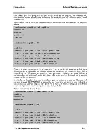 João Antonio Sistema Operacional Linux
www.joaoantonio.com.br 51
Sim, antes que você pergunte: dá pra apagar mais de um arquivo, no comando rm,
colocando os nomes dos arquivos separados por espaço (como no comando mkdir) e em
outros vários.
Agora vamos usar a opção do comando tar que extrai arquivos de dentro de um arquivo-
pacote.
[joao@computer cespe]$ tar -xfv email.tar
comandos.doc
unico.pdf
apostila.rtf
teste.pdf
[joao@computer cespe]$ ls -lh
total 2,1M
-rwxr-xr-x 1 joao joao 14K Jul 18 13:01 apostila.rtf
-rw-r--r-- 1 joao joao 7,2K Jul 18 13:01 comandos.doc
-rw-r--r-- 1 joao joao 1,1M Jul 18 14:43 email.tar
-rw-r--r-- 1 joao joao 18K Jul 18 15:08 menor.tar.gz
-rw-r--r-- 1 joao joao 24K Jul 18 13:01 teste.pdf
-rw-r--r-- 1 joao joao 975K Jul 18 13:01 unico.pdf
Como o arquivo menor.tar.gz foi compactado (com a opção -z), devemos usá-la para
descompactar o conteúdo do pacote enquanto extraímos os arquivos dele. Daí a
importância de diferenciar os arquivos com extensões variadas (gz para indicar a
compactação, por exemplo), pois, sem isso, não seria possível distinguir se o arquivo
estava ou não compactado.
A única forma de saber, fora pela extensão, é que, na tentativa de usar as cláusulas -xvf
em um arquivo COMPACTADO, o comando tar retornará um erro, o que indicará a
necessidade de usar as opções -xzvf (com "z" a mais). O mesmo vale para o contrário
(usar -xzvf para um arquivo tar que não está compactado).
Vamos ao exemplo do uso do z:
[joao@computer cespe]$ tar -xzvf menor.tar.gz
aula16.sxw
comandos.doc
modulos.doc
[joao@computer cespe]$ ls -lh
total 2,1M
-rwxr-xr-x 1 joao joao 14K Jul 18 13:01 apostila.rtf
-rw-r--r-- 1 joao joao 12K Jul 18 13:01 aula16.sxw
-rw-r--r-- 1 joao joao 7,2K Jul 18 13:01 comandos.doc
-rw-r--r-- 1 joao joao 1,1M Jul 18 14:43 email.tar
-rw-r--r-- 1 joao joao 18K Jul 18 15:08 menor.tar.gz
 