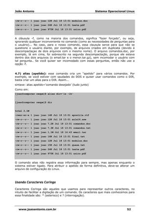 João Antonio Sistema Operacional Linux
www.joaoantonio.com.br 52
-rw-r--r-- 1 joao joao 12K Jul 18 13:01 modulos.doc
-rw-r--r-- 1 joao joao 24K Jul 18 13:01 teste.pdf
-rw-r--r-- 1 joao joao 975K Jul 18 13:01 unico.pdf
A cláusula -f, como na maioria dos comandos, significa "fazer forçado", ou seja,
ignorando qualquer inconveniente no comando (como as necessidades de perguntas para
o usuário)... No caso, para o nosso comando, essa clausula serve para que não se
questione o usuário diante, por exemplo, de arquivos criados em duplicata (devido à
descompactaçao de dois arquivos com o mesmo nome). O arquivo comandos.doc, por
exemplo, lá em cima, foi sobrescrito na segunda descompactação, porque ele estava
dentro dos dois arquivos (o email.tar e o menor.tar.gz), sem incomodar o usuário com
tal pergunta.. Se você quiser ser incomodado com essas perguntas, então não use a
opção -f.
4.7) alias (apelido): esse comando cria um “apelido” para vários comandos. Por
exemplo, se você estiver com saudades do DOS e quiser usar comandos como o DIR,
basta criar um alias para o DIR. Assim...
sintaxe: alias apelido='comando desejado' (tudo junto)
Como em:
[joao@computer cespe]$ alias dir='ls -lh'
[joao@computer cespe]$ dir
total 2,1M
-rwxr-xr-x 1 joao joao 14K Jul 18 13:01 apostila.rtf
-rw-r--r-- 1 joao joao 12K Jul 18 13:01 aula16.sxw
-rw-r--r-- 1 joao joao 7,2K Jul 18 13:01 comandos.doc
-rw-r--r-- 1 joao joao 7,3K Jul 18 13:01 comandos.txt
-rw-r--r-- 1 joao joao 1,1M Jul 18 14:43 email.tar
-rw-r--r-- 1 joao joao 16K Jul 18 13:01 final.txt
-rw-r--r-- 1 joao joao 12K Jul 18 13:01 modulos.doc
-rw-r--r-- 1 joao joao 15K Jul 18 13:01 quase.txt
-rw-r--r-- 1 joao joao 24K Jul 18 13:01 teste.pdf
-rw-r--r-- 1 joao joao 975K Jul 18 13:01 unico.pdf
O comando alias não registra essa informação para sempre, mas apenas enquanto o
sistema estiver ligado. Para atribuir o apelido de forma definitiva, deve-se alterar um
arquivo de configuração do Linux.
Usando Caracteres Coringa
Caracteres Coringa são aqueles que usamos para representar outros caracteres, no
intuito de facilitar a digitação de um comando. Os caracteres que mais conhecemos para
essa finalidade são: * (asterisco) e ? (interrogação).
 