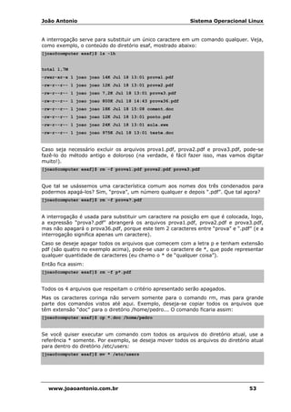 João Antonio Sistema Operacional Linux
www.joaoantonio.com.br 53
A interrogação serve para substituir um único caractere em um comando qualquer. Veja,
como exemplo, o conteúdo do diretório esaf, mostrado abaixo:
[joao@computer esaf]$ ls -lh
total 1,7M
-rwxr-xr-x 1 joao joao 14K Jul 18 13:01 prova1.pdf
-rw-r--r-- 1 joao joao 12K Jul 18 13:01 prova2.pdf
-rw-r--r-- 1 joao joao 7,2K Jul 18 13:01 prova3.pdf
-rw-r--r-- 1 joao joao 800K Jul 18 14:43 prova36.pdf
-rw-r--r-- 1 joao joao 18K Jul 18 15:08 coment.doc
-rw-r--r-- 1 joao joao 12K Jul 18 13:01 ponto.pdf
-rw-r--r-- 1 joao joao 24K Jul 18 13:01 aula.swx
-rw-r--r-- 1 joao joao 975K Jul 18 13:01 teste.doc
Caso seja necessário excluir os arquivos prova1.pdf, prova2.pdf e prova3.pdf, pode-se
fazê-lo do método antigo e doloroso (na verdade, é fácil fazer isso, mas vamos digitar
muito!).
[joao@computer esaf]$ rm -f prova1.pdf prova2.pdf prova3.pdf
Que tal se usássemos uma característica comum aos nomes dos três condenados para
podermos apagá-los? Sim, “prova”, um número qualquer e depois “.pdf”. Que tal agora?
[joao@computer esaf]$ rm -f prova?.pdf
A interrogação é usada para substituir um caractere na posição em que é colocada, logo,
a expressão “prova?.pdf” abrangerá os arquivos prova1.pdf, prova2.pdf e prova3.pdf,
mas não apagará o prova36.pdf, porque este tem 2 caracteres entre “prova” e “.pdf” (e a
interrogação significa apenas um caractere).
Caso se deseje apagar todos os arquivos que comecem com a letra p e tenham extensão
pdf (são quatro no exemplo acima), pode-se usar o caractere de *, que pode representar
qualquer quantidade de caracteres (eu chamo o * de “qualquer coisa”).
Então fica assim:
[joao@computer esaf]$ rm -f p*.pdf
Todos os 4 arquivos que respeitam o critério apresentado serão apagados.
Mas os caracteres coringa não servem somente para o comando rm, mas para grande
parte dos comandos vistos até aqui. Exemplo, deseja-se copiar todos os arquivos que
têm extensão “doc” para o diretório /home/pedro... O comando ficaria assim:
[joao@computer esaf]$ cp *.doc /home/pedro
Se você quiser executar um comando com todos os arquivos do diretório atual, use a
referência * somente. Por exemplo, se deseja mover todos os arquivos do diretório atual
para dentro do diretório /etc/users:
[joao@computer esaf]$ mv * /etc/users
 