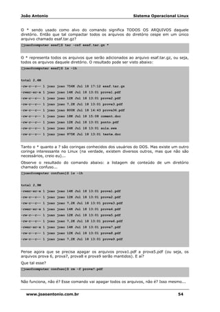 João Antonio Sistema Operacional Linux
www.joaoantonio.com.br 54
O * sendo usado como alvo do comando significa TODOS OS ARQUIVOS daquele
diretório. Então que tal compactar todos os arquivos do diretório cespe em um único
arquivo chamado esaf.tar.gz?
[joao@computer esaf]$ tar -czf esaf.tar.gz *
O * representa todos os arquivos que serão adicionados ao arquivo esaf.tar.gz, ou seja,
todos os arquivos daquele diretório. O resultado pode ser visto abaixo:
[joao@computer esaf]$ ls -lh
total 2,4M
-rw-r--r-- 1 joao joao 756K Jul 18 17:12 esaf.tar.gz
-rwxr-xr-x 1 joao joao 14K Jul 18 13:01 prova1.pdf
-rw-r--r-- 1 joao joao 12K Jul 18 13:01 prova2.pdf
-rw-r--r-- 1 joao joao 7,2K Jul 18 13:01 prova3.pdf
-rw-r--r-- 1 joao joao 800K Jul 18 14:43 prova36.pdf
-rw-r--r-- 1 joao joao 18K Jul 18 15:08 coment.doc
-rw-r--r-- 1 joao joao 12K Jul 18 13:01 ponto.pdf
-rw-r--r-- 1 joao joao 24K Jul 18 13:01 aula.swx
-rw-r--r-- 1 joao joao 975K Jul 18 13:01 teste.doc
Tanto o * quanto a ? são coringas conhecidos dos usuários do DOS. Mas existe um outro
coringa interessante no Linux (na verdade, existem diversos outros, mas que não são
necessários, creio eu)...
Observe o resultado do comando abaixo: a listagem de conteúdo de um diretório
chamado confuso...
[joao@computer confuso]$ ls -lh
total 2,9M
-rwxr-xr-x 1 joao joao 14K Jul 18 13:01 prova1.pdf
-rw-r--r-- 1 joao joao 12K Jul 18 13:01 prova2.pdf
-rw-r--r-- 1 joao joao 7,2K Jul 18 13:01 prova3.pdf
-rwxr-xr-x 1 joao joao 14K Jul 18 13:01 prova4.pdf
-rw-r--r-- 1 joao joao 12K Jul 18 13:01 prova5.pdf
-rw-r--r-- 1 joao joao 7,2K Jul 18 13:01 prova6.pdf
-rwxr-xr-x 1 joao joao 14K Jul 18 13:01 prova7.pdf
-rw-r--r-- 1 joao joao 12K Jul 18 13:01 prova8.pdf
-rw-r--r-- 1 joao joao 7,2K Jul 18 13:01 prova9.pdf
Pense agora que se precisa apagar os arquivos prova1.pdf a prova5.pdf (ou seja, os
arquivos prova 6, prova7, prova8 e prova9 serão mantidos). E aí?
Que tal esse?
[joao@computer confuso]$ rm -f prova?.pdf
Não funciona, não é? Esse comando vai apagar todos os arquivos, não é? Isso mesmo...
 