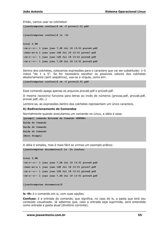 João Antonio Sistema Operacional Linux
www.joaoantonio.com.br 55
Então, vamos usar os colchetes!
[joao@computer confuso]$ rm -f prova[1-5].pdf
[joao@computer confuso]$ ls -lh
total 2,9M
-rw-r--r-- 1 joao joao 7,2K Jul 18 13:01 prova6.pdf
-rwxr-xr-x 1 joao joao 14K Jul 18 13:01 prova7.pdf
-rw-r--r-- 1 joao joao 12K Jul 18 13:01 prova8.pdf
-rw-r--r-- 1 joao joao 7,2K Jul 18 13:01 prova9.pdf
Dentro dos colchetes, colocamos expressões para o caractere que vai ser substituído: 1-5
indica “de 1 a 5”. Se for necessário escolher os possíveis valores dos colchetes
aleatoriamente (sem seqüência), usa-se a vírgula, como em:
[joao@computer confuso]$ rm -f prova[6,9].pdf
Esse comando apaga apenas os arquivos prova6.pdf e prova9.pdf.
O mesmo raciocínio funciona para letras ao invés de números (provaa.pdf, provab.pdf,
provac.pdf, etc..)
Lembre-se, as expressões dentro dos colchetes representam um único caractere.
6) Redirecionamento de Comandos
Normalmente quando executamos um comando no Linux, a idéia é essa:
[prompt] comando Entrada do Comando <ENTER>
Saída do Comando
Saída do Comando
Saída do Comando
[Novo Prompt]
A idéia é simples, mas é mais fácil se virmos um exemplo prático:
[joao@computer documentos]$ ls -lh confuso
total 2,9M
-rw-r--r-- 1 joao joao 7,2K Jul 18 13:01 prova6.pdf
-rwxr-xr-x 1 joao joao 14K Jul 18 13:01 prova7.pdf
-rw-r--r-- 1 joao joao 12K Jul 18 13:01 prova8.pdf
-rw-r--r-- 1 joao joao 7,2K Jul 18 13:01 prova9.pdf
[joao@computer documentos]$
ls -lh: é o comando em si, com suas opções.
Confuso: é a entrada do comando, que significa, no caso do ls, a pasta que terá seu
conteúdo visualizado. Já sabemos que, caso a entrada seja suprimida, será entendida
como entrada a pasta atual (diretório corrente).
 