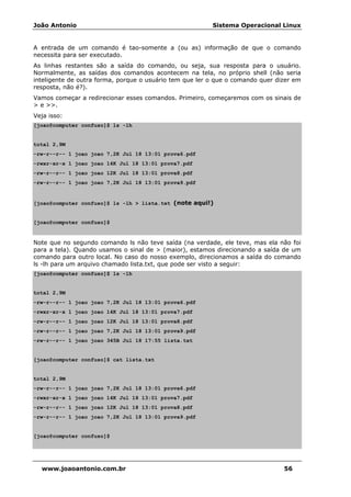 João Antonio Sistema Operacional Linux
www.joaoantonio.com.br 56
A entrada de um comando é tao-somente a (ou as) informação de que o comando
necessita para ser executado.
As linhas restantes são a saída do comando, ou seja, sua resposta para o usuário.
Normalmente, as saídas dos comandos acontecem na tela, no próprio shell (não seria
inteligente de outra forma, porque o usuário tem que ler o que o comando quer dizer em
resposta, não é?).
Vamos começar a redirecionar esses comandos. Primeiro, começaremos com os sinais de
> e >>.
Veja isso:
[joao@computer confuso]$ ls -lh
total 2,9M
-rw-r--r-- 1 joao joao 7,2K Jul 18 13:01 prova6.pdf
-rwxr-xr-x 1 joao joao 14K Jul 18 13:01 prova7.pdf
-rw-r--r-- 1 joao joao 12K Jul 18 13:01 prova8.pdf
-rw-r--r-- 1 joao joao 7,2K Jul 18 13:01 prova9.pdf
[joao@computer confuso]$ ls -lh > lista.txt (note aqui!)
[joao@computer confuso]$
Note que no segundo comando ls não teve saída (na verdade, ele teve, mas ela não foi
para a tela). Quando usamos o sinal de > (maior), estamos direcionando a saída de um
comando para outro local. No caso do nosso exemplo, direcionamos a saída do comando
ls -lh para um arquivo chamado lista.txt, que pode ser visto a seguir:
[joao@computer confuso]$ ls -lh
total 2,9M
-rw-r--r-- 1 joao joao 7,2K Jul 18 13:01 prova6.pdf
-rwxr-xr-x 1 joao joao 14K Jul 18 13:01 prova7.pdf
-rw-r--r-- 1 joao joao 12K Jul 18 13:01 prova8.pdf
-rw-r--r-- 1 joao joao 7,2K Jul 18 13:01 prova9.pdf
-rw-r--r-- 1 joao joao 345B Jul 18 17:55 lista.txt
[joao@computer confuso]$ cat lista.txt
total 2,9M
-rw-r--r-- 1 joao joao 7,2K Jul 18 13:01 prova6.pdf
-rwxr-xr-x 1 joao joao 14K Jul 18 13:01 prova7.pdf
-rw-r--r-- 1 joao joao 12K Jul 18 13:01 prova8.pdf
-rw-r--r-- 1 joao joao 7,2K Jul 18 13:01 prova9.pdf
[joao@computer confuso]$
 