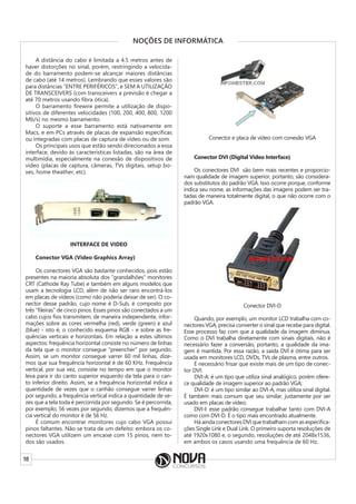 18
NOÇÕES DE INFORMÁTICA
A distância do cabo é limitada a 4.5 metros antes de
haver distorções no sinal, porém, restringindo a velocida-
de do barramento podem-se alcançar maiores distâncias
de cabo (até 14 metros). Lembrando que esses valores são
para distâncias “ENTRE PERIFÉRICOS”, e SEM A UTILIZAÇÃO
DE TRANSCEIVERS (com transceivers a previsão é chegar a
até 70 metros usando fibra ótica).
O barramento firewire permite a utilização de dispo-
sitivos de diferentes velocidades (100, 200, 400, 800, 1200
Mb/s) no mesmo barramento.
O suporte a esse barramento está nativamente em
Macs, e em PCs através de placas de expansão específicas
ou integradas com placas de captura de vídeo ou de som.
Os principais usos que estão sendo direcionados a essa
interface, devido às características listadas, são na área de
multimídia, especialmente na conexão de dispositivos de
vídeo (placas de captura, câmeras, TVs digitais, setup bo-
xes, home theather, etc).
INTERFACE DE VIDEO
Conector VGA (Video Graphics Array)
Os conectores VGA são bastante conhecidos, pois estão
presentes na maioria absoluta dos “grandalhões” monitores
CRT (Cathode Ray Tube) e também em alguns modelos que
usam a tecnologia LCD, além de não ser raro encontrá-los
em placas de vídeos (como não poderia deixar de ser). O co-
nector desse padrão, cujo nome é D-Sub, é composto por
três “fileiras” de cinco pinos. Esses pinos são conectados a um
cabo cujos fios transmitem, de maneira independente, infor-
mações sobre as cores vermelha (red), verde (green) e azul
(blue) - isto é, o conhecido esquema RGB - e sobre as fre-
quências verticais e horizontais. Em relação a estes últimos
aspectos: frequência horizontal consiste no número de linhas
da tela que o monitor consegue “preencher” por segundo.
Assim, se um monitor consegue varrer 60 mil linhas, dize-
mos que sua frequência horizontal é de 60 KHz. Frequência
vertical, por sua vez, consiste no tempo em que o monitor
leva para ir do canto superior esquerdo da tela para o can-
to inferior direito. Assim, se a frequência horizontal indica a
quantidade de vezes que o canhão consegue varrer linhas
por segundo, a frequência vertical indica a quantidade de ve-
zes que a tela toda é percorrida por segundo. Se é percorrida,
por exemplo, 56 vezes por segundo, dizemos que a frequên-
cia vertical do monitor é de 56 Hz.
É comum encontrar monitores cujo cabo VGA possui
pinos faltantes. Não se trata de um defeito: embora os co-
nectores VGA utilizem um encaixe com 15 pinos, nem to-
dos são usados.
Conector e placa de vídeo com conexão VGA
Conector DVI (Digital Video Interface)
Os conectores DVI são bem mais recentes e proporcio-
nam qualidade de imagem superior, portanto, são considera-
dos substitutos do padrão VGA. Isso ocorre porque, conforme
indica seu nome, as informações das imagens podem ser tra-
tadas de maneira totalmente digital, o que não ocorre com o
padrão VGA.
Conector DVI-D
Quando, por exemplo, um monitor LCD trabalha com co-
nectores VGA, precisa converter o sinal que recebe para digital.
Esse processo faz com que a qualidade da imagem diminua.
Como o DVI trabalha diretamente com sinais digitais, não é
necessário fazer a conversão, portanto, a qualidade da ima-
gem é mantida. Por essa razão, a saída DVI é ótima para ser
usada em monitores LCD, DVDs, TVs de plasma, entre outros.
É necessário frisar que existe mais de um tipo de conec-
tor DVI:
DVI-A: é um tipo que utiliza sinal analógico, porém ofere-
ce qualidade de imagem superior ao padrão VGA;
DVI-D: é um tipo similar ao DVI-A, mas utiliza sinal digital.
É também mais comum que seu similar, justamente por ser
usado em placas de vídeo;
DVI-I: esse padrão consegue trabalhar tanto com DVI-A
como com DVI-D. É o tipo mais encontrado atualmente.
Há ainda conectores DVI que trabalham com as especifica-
ções Single Link e Dual Link. O primeiro suporta resoluções de
até 1920x1080 e, o segundo, resoluções de até 2048x1536,
em ambos os casos usando uma frequência de 60 Hz.
 