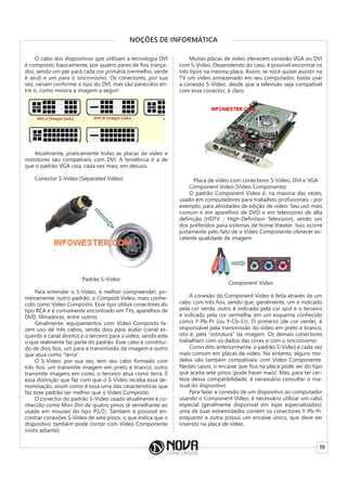 19
NOÇÕES DE INFORMÁTICA
O cabo dos dispositivos que utilizam a tecnologia DVI
é composto, basicamente, por quatro pares de fios trança-
dos, sendo um par para cada cor primária (vermelho, verde
e azul) e um para o sincronismo. Os conectores, por sua
vez, variam conforme o tipo do DVI, mas são parecidos en-
tre si, como mostra a imagem a seguir:
Atualmente, praticamente todas as placas de vídeo e
monitores são compatíveis com DVI. A tendência é a de
que o padrão VGA caia, cada vez mais, em desuso.
Conector S-Video (Separated Video)
Padrão S-Video
Para entender o S-Video, é melhor compreender, pri-
meiramente, outro padrão: o Compost Video, mais conhe-
cido como Vídeo Composto. Esse tipo utiliza conectores do
tipo RCA e é comumente encontrado em TVs, aparelhos de
DVD, filmadoras, entre outros.
Geralmente, equipamentos com Vídeo Composto fa-
zem uso de três cabos, sendo dois para áudio (canal es-
querdo e canal direito) e o terceiro para o vídeo, sendo este
o que realmente faz parte do padrão. Esse cabo é constituí-
do de dois fios, um para a transmissão da imagem e outro
que atua como “terra”.
O S-Video, por sua vez, tem seu cabo formado com
três fios: um transmite imagem em preto e branco; outro
transmite imagens em cores; o terceiro atua como terra. É
essa distinção que faz com que o S-Video receba essa de-
nominação, assim como é essa uma das características que
faz esse padrão ser melhor que o Vídeo Composto.
O conector do padrão S-Video usado atualmente é co-
nhecido como Mini-Din de quatro pinos (é semelhante ao
usado em mouses do tipo PS/2). Também é possível en-
contrar conexões S-Video de sete pinos, o que indica que o
dispositivo também pode contar com Vídeo Componente
(visto adiante).
Muitas placas de vídeo oferecem conexão VGA ou DVI
com S-Video. Dependendo do caso, é possível encontrar os
três tipos na mesma placa. Assim, se você quiser assistir na
TV um vídeo armazenado em seu computador, basta usar
a conexão S-Video, desde que a televisão seja compatível
com esse conector, é claro.
Placa de vídeo com conectores S-Video, DVI e VGA
Component Video (Vídeo Componente)
O padrão Component Video é, na maioria das vezes,
usado em computadores para trabalhos profissionais - por
exemplo, para atividades de edição de vídeo. Seu uso mais
comum é em aparelhos de DVD e em televisores de alta
definição (HDTV - High-Definition Television), sendo um
dos preferidos para sistemas de home theater. Isso ocorre
justamente pelo fato de o Vídeo Componente oferecer ex-
celente qualidade de imagem.
Component Video
A conexão do Component Video é feita através de um
cabo com três fios, sendo que, geralmente, um é indicado
pela cor verde, outro é indicado pela cor azul e o terceiro
é indicado pela cor vermelha, em um esquema conhecido
como Y-Pb-Pr (ou Y-Cb-Cr). O primeiro (de cor verde), é
responsável pela transmissão do vídeo em preto e branco,
isto é, pela “estrutura” da imagem. Os demais conectores
trabalham com os dados das cores e com o sincronismo.
Como dito anteriormente, o padrão S-Video é cada vez
mais comum em placas de vídeo. No entanto, alguns mo-
delos são também compatíveis com Vídeo Componente.
Nestes casos, o encaixe que fica na placa pode ser do tipo
que aceita sete pinos (pode haver mais). Mas, para ter cer-
teza dessa compatibilidade, é necessário consultar o ma-
nual do dispositivo.
Para fazer a conexão de um dispositivo ao computador
usando o Component Video, é necessário utilizar um cabo
especial (geralmente disponível em lojas especializadas):
uma de suas extremidades contém os conectores Y-Pb-Pr,
enquanto a outra possui um encaixe único, que deve ser
inserido na placa de vídeo.
 