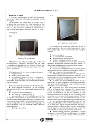 20
NOÇÕES DE INFORMÁTICA
MONITOR DE VÍDEO
O monitor é um dispositivo de saída do computador,
cuja função é transmitir informação ao utilizador através
da imagem.
Os monitores são classificados de acordo com a
tecnologia de amostragem de vídeo utilizada na for-
mação da imagem. Atualmente, essas tecnologias são
três: CRT , LCD e plasma. À superfície do monitor sobre a
qual se projecta a imagem chamamos tela, ecrã ou écran.
Tecnologias
CRT
Monitor CRT da marca LG.
CRT (Cathodic Ray Tube), em inglês, sigla de (Tubo de
raios catódicos) é o monitor “tradicional”, em que a tela
é repetidamente atingida por um feixe de elétrons, que
atuam no material fosforescente que a reveste, assim for-
mando as imagens.
Este tipo de monitor tem como principais vantagens:
• longa vida útil;
• baixo custo de fabricação;
• grande banda dinâmica de cores e contrastes; e
• grande versatilidade (uma vez que pode funcionar
em diversas resoluções, sem que ocorram grandes distor-
ções na imagem).
As maiores desvantagens deste tipo de monitor são:
• suas dimensões (um monitor CRT de 20 polega-
das pode ter até 50 cm de profundidade e pesar mais de
20 kg);
• o consumo elevado de energia;
• seu efeito de cintilação (flicker); e
• a possibilidade de emitir radiação que está fora
do espectro luminoso (raios x), danosa à saúde no caso de
longos períodos de exposição. Este último problema é mais
frequentemente constatado em monitores e televisores an-
tigos e desregulados, já que atualmente a composição do
vidro que reveste a tela dos monitores detém a emissão
dessas radiações.
• Distorção geométrica.
LCD
Um monitor de cristal líquido.
LCD (Liquid Cristal Display, em inglês, sigla de tela de
cristal líquido) é um tipo mais moderno de monitor. Nele, a
tela é composta por cristais que são polarizados para gerar
as cores.
Tem como vantagens:
• O baixo consumo de energia;
• As dimensões e peso reduzidas;
• A não-emissão de radiações nocivas;
• A capacidade de formar uma imagem praticamen-
te perfeita, estável, sem cintilação, que cansa menos a vi-
são - desde que esteja operando na resolução nativa;
As maiores desvantagens são:
• o maior custo de fabricação (o que, porém, tende-
rá a impactar cada vez menos no custo final do produto, à
medida que o mesmo se for popularizando);
• o fato de que, ao trabalhar em uma resolução dife-
rente daquela para a qual foi projetado, o monitor LCD uti-
liza vários artifícios de composição de imagem que acabam
degradando a qualidade final da mesma; e
• o “preto” que ele cria emite um pouco de luz, o
que confere ao preto um aspecto acinzentado ou azulado,
não apresentando desta forma um preto real similar aos
oferecidos nos monitores CRTs;
• o contraste não é muito bom como nos monitores
CRT ou de Plasma, assim a imagem fica com menos de-
finição, este aspecto vem sendo atenuado com os novos
paineis com iluminação por leds e a fidelidade de cores
nos monitores que usam paineis do tipo TN (monitores co-
muns) são bem ruins, os monitores com paineis IPS, mais
raros e bem mais caros, tem melhor fidelidade de cores,
chegando mais proximo da qualidade de imagem dos CRTs;
• um fato não-divulgado pelos fabricantes: se o cris-
tal líquido da tela do monitor for danificado e ficar exposto
ao ar, pode emitir alguns compostos tóxicos, tais como o
óxido de zinco e o sulfeto de zinco; este será um problema
quando alguns dos monitores fabricados hoje em dia che-
garem ao fim de sua vida útil (estimada em 20 anos).
• ângulo de visão inferiores: Um monitor LCD, dife-
rente de um monitor CRT, apresenta limitação com relação
ao ângulo em que a imagem pode ser vista sem distorção.
 