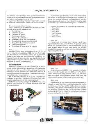 21
NOÇÕES DE INFORMÁTICA
Isto era mais sensível tempos atrás quando os monitores
LCDs eram de tecnologia passiva, mas atualmente apresen-
tam valores melhores em torno de 160º.
Apesar das desvantagens supra mencionadas, a venda
de monitores e televisores LCD vem crescendo bastante.
Principais características técnicas
Para a especificação de um monitor de vídeo, as carac-
terísticas técnicas mais relevantes são:
• Luminância;
• Tamanho da tela;
• Tamanho do ponto;
• Temperatura da cor;
• Relação de contraste;
• Interface (DVI ou VGA, usualmente);
• Frequência de sincronismo horizontal;
• Frequência de sincronismo vertical;
• Tempo de resposta; e
• Frequência de atualização da imagem
LED
Painéis LCD com retro iluminação LED, ou LED TVs, o
mesmo mecanismo básico de um LCD, mas com iluminação
LED. Ao invés de uma única luz branca que incide sobre
toda a superfície da tela, encontra-se um painel com mi-
lhares de pequenas luzes coloridas que acendem de forma
independente. Em outras palavras, aplica-se uma tecnolo-
gia similar ao plasma a uma tela de LCD.
KIT MULTIMÍDIA
Multimídia nada mais é do que a combinação de textos,
sons e vídeos utilizados para apresentar informações de
maneira que, antes somente imaginávamos, praticamente
dando vida às suas apresentação comerciais e pessoais. A
multimídia mudou completamente a maneira como as pes-
soas utilizam seus computadores.
Kit multimídia nada mais é do que o conjunto que
compõem a parte física (hardwares) do computador rela-
cionados a áudio e som do sistema operacional.
Podemos citar como exemplo de Kit Multimídia, uma
placa de som, um drive de CD-ROM, microfone e um par
de caixas acústicas.
As portas são, por definição, locais onde se entra e sai.
Em termos de tecnologia informática não é excepção. As
portas são tomadas existentes na face posterior da caixa
do computador, às quais se ligam dispositivos de entrada
e de saída, e que são directamente ligados à motherboard
.
Estas portas ou canais de comunicação podem ser:
* Porta Dim
* Porta PS/2
* Porta série
* Porta Paralela
* Porta USB
* Porta FireWire
Porta DIM
É uma porta em desuso, com 5 pinos, e a ela eram
ligados os teclados dos computadores da geração da Intel
80486, por exemplo. Como se tratava apenas de ligação
para teclados, existia só uma porta destas nas mother-
boards. Nos equipamentos mais recentes, os teclados são
ligados às portas PS/2.
Porta PS/2
Surgiram com os IBM PS/2 e nos respectivos teclados.
Também são designadas por mini-DIM de 6 pinos. Os te-
clados e ratos dos computadores actuais são, na maior
parte dos casos, ligados através destes conectores. Nas
motherboards actuais existem duas portas deste tipo.
Porta Série
A saída série de um computador geralmente está lo-
calizada na placa MULTI-IDE e é utilizada para diversos fins
como, por exemplo, ligar um fax modem externo, ligar um
rato série, uma plotter, uma impressora e outros periféri-
cos. As portas cujas fichas têm 9 ou 25 pinos são também
designadas de COM1 e COM2. As motherboards possuem
uma ou duas portas deste tipo.
 