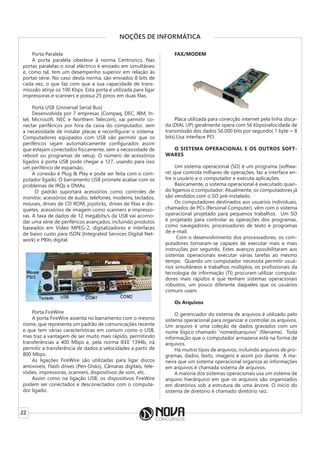 22
NOÇÕES DE INFORMÁTICA
Porta Paralela
A porta paralela obedece à norma Centronics. Nas
portas paralelas o sinal eléctrico é enviado em simultâneo
e, como tal, tem um desempenho superior em relação às
portas série. No caso desta norma, são enviados 8 bits de
cada vez, o que faz com que a sua capacidade de trans-
misssão atinja os 100 Kbps. Esta porta é utilizada para ligar
impressoras e scanners e possui 25 pinos em duas filas.
Porta USB (Universal Serial Bus)
Desenvolvida por 7 empresas (Compaq, DEC, IBM, In-
tel, Microsoft, NEC e Northern Telecom), vai permitir co-
nectar periféricos por fora da caixa do computador, sem
a necessidade de instalar placas e reconfigurar o sistema.
Computadores equipados com USB vão permitir que os
periféricos sejam automaticamente configurados assim
que estejam conectados fisicamente, sem a necessidade de
reboot ou programas de setup. O número de acessórios
ligados à porta USB pode chegar a 127, usando para isso
um periférico de expansão.
A conexão é Plug & Play e pode ser feita com o com-
putador ligado. O barramento USB promete acabar com os
problemas de IRQs e DMAs.
O padrão suportará acessórios como controles de
monitor, acessórios de áudio, telefones, modems, teclados,
mouses, drives de CD ROM, joysticks, drives de fitas e dis-
quetes, acessórios de imagem como scanners e impresso-
ras. A taxa de dados de 12 megabits/s da USB vai acomo-
dar uma série de periféricos avançados, incluindo produtos
baseados em Vídeo MPEG-2, digitalizadores e interfaces
de baixo custo para ISDN (Integrated Services Digital Net-
work) e PBXs digital.
Porta FireWire
A porta FireWire assenta no barramento com o mesmo
nome, que representa um padrão de comunicações recente
e que tem várias características em comum como o USB,
mas traz a vantagem de ser muito mais rápido, permitindo
transferências a 400 Mbps e, pela norma IEEE 1394b, irá
permitir a transferência de dados a velocidades a partir de
800 Mbps.
As ligações FireWire são utilizadas para ligar discos
amovíveis, Flash drives (Pen-Disks), Câmaras digitais, tele-
visões, impressoras, scanners, dispositivos de som, etc. .
Assim como na ligação USB, os dispositivos FireWire
podem ser conectados e desconectados com o computa-
dor ligado.
FAX/MODEM
Placa utilizada para conecção internet pela linha disca-
da (DIAL UP) geralmente opera com 56 Kbps(velocidade de
transmissão dos dados 56.000 bits por segundo( 1 byte = 8
bits).Usa interface PCI.
O SISTEMA OPERACIONAL E OS OUTROS SOFT-
WARES
Um sistema operacional (SO) é um programa (softwa-
re) que controla milhares de operações, faz a interface en-
tre o usuário e o computador e executa aplicações.
Basicamente, o sistema operacional é executado quan-
do ligamos o computador. Atualmente, os computadores já
são vendidos com o SO pré-instalado.
Os computadores destinados aos usuários individuais,
chamados de PCs (Personal Computer), vêm com o sistema
operacional projetado para pequenos trabalhos. Um SO
é projetado para controlar as operações dos programas,
como navegadores, processadores de texto e programas
de e-mail.
Com o desenvolvimento dos processadores, os com-
putadores tornaram-se capazes de executar mais e mais
instruções por segundo. Estes avanços possibilitaram aos
sistemas operacionais executar várias tarefas ao mesmo
tempo. Quando um computador necessita permitir usuá-
rios simultâneos e trabalhos múltiplos, os profissionais da
tecnologia de informação (TI) procuram utilizar computa-
dores mais rápidos e que tenham sistemas operacionais
robustos, um pouco diferente daqueles que os usuários
comuns usam.
Os Arquivos
O gerenciador do sistema de arquivos é utilizado pelo
sistema operacional para organizar e controlar os arquivos.
Um arquivo é uma coleção de dados gravados com um
nome lógico chamado “nomedoarquivo” (filename). Toda
informação que o computador armazena está na forma de
arquivos.
Há muitos tipos de arquivos, incluindo arquivos de pro-
gramas, dados, texto, imagens e assim por diante. A ma-
neira que um sistema operacional organiza as informações
em arquivos é chamada sistema de arquivos.
A maioria dos sistemas operacionais usa um sistema de
arquivo hierárquico em que os arquivos são organizados
em diretórios sob a estrutura de uma árvore. O início do
sistema de diretório é chamado diretório raiz.
 