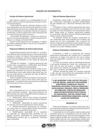 23
NOÇÕES DE INFORMÁTICA
Funções do Sistema Operacional
Não importa o tamanho ou a complexidade do com-
putador: todos os sistemas operacionais executam as mes-
mas funções básicas.
- Gerenciador de arquivos e diretórios (pastas): um sis-
tema operacional cria uma estrutura de arquivos no disco
rígido (hard disk), de forma que os dados dos usuários pos-
sam ser armazenados e recuperados. Quando um arquivo é
armazenado, o sistema operacional o salva, atribuindo a ele
um nome e local, para usá-lo no futuro.
- Gerenciador de aplicações: quando um usuário re-
quisita um programa (aplicação), o sistema operacional lo-
caliza-o e o carrega na memória RAM.
Quando muitos programas são carregados, é trabalho
do sistema operacional alocar recursos do computador e
gerenciar a memória.
Programas Utilitários do Sistema Operacional
Suporte para programas internos (vulto-in): os progra-
mas utilitários são os programas que o sistema operacional
usa para se manter e se reparar. Estes programas ajudam
a identificar problemas, encontram arquivos perdidos, re-
param arquivos danificados e criam cópias de segurança
(backup).
Controle do hardware: o sistema operacional está
situado entre os programas e o BIOS (Basic Input/Output
System - Sistema Básico de Entrada/Saída).
O BIOS faz o controle real do hardware. Todos os pro-
gramas que necessitam de recursos do hardware devem,
primeiramente, passar pelo sistema operacional que, por
sua vez, pode alcançar o hardware por meio do BIOS ou
dos drivers de dispositivos.
Todos os programas são escritos para um sistema ope-
racional específico, o que os torna únicos para cada um.
Explicando: um programa feito para funcionar no Windows
não funcionará no Linux e vice-versa.
Termos Básicos
Para compreender do que um sistema operacional é
capaz, é importante conhecer alguns termos básicos. Os
termos abaixo são usados frequentemente ao comparar ou
descrever sistemas operacionais:
• Multiusuário: dois ou mais usuários executando
programas e compartilhando, ao mesmo tempo, dispositi-
vos, como a impressora.
• Multitarefa: capacidade do sistema operacional
em executar mais de um programa ao mesmo tempo.
• Multiprocessamento: permite que um computa-
dor tenha duas ou mais unidades centrais de processa-
mento (CPU) que compartilhem programas.
• Multithreading: capacidade de um programa
ser quebrado em pequenas partes podendo ser car-
regadas conforme necessidade do sistema operacional.
Multithreading permite que os programas individuais
sejam multitarefa.
Tipos de Sistemas Operacionais
Atualmente, quase todos os sistemas operacionais
são multiusuário, multitarefa e suportam multithreading.
Os mais utilizados são o Microsoft Windows, Mac OSX e
o Linux.
O Windows é hoje o sistema operacional mais popu-
lar que existe e é projetado para funcionar em PCs e para
ser usado em CPUs compatíveis com processadores Intel e
AMD. Quase todos os sistemas operacionais voltados
ao consumidor doméstico utilizam interfaces gráficas para
realizar a ponte máquina-homem.
As primeiras versões dos sistemas operacionais fo-
ram construídas para serem utilizadas por somente uma
pessoa em um único computador. Com o decorrer do
tempo, os fabricantes atenderam às necessidades dos usuá-
rios e permitiram que seus softwares operassem múltiplas
funções com (e para) múltiplos usuários.
Sistemas Proprietários e Sistemas Livres
O Windows, o UNIX e o Macintosh são sistemas
operacionais proprietários. Isto significa que é necessário
comprá-los ou pagar uma taxa por seu uso às compa-
nhias que registraram o produto em seu nome e cobram
pelo seu uso.
O Linux, por exemplo, pode ser distribuído livremente
e tem grande aceitação por parte dos profissionais da
área, uma vez que, por possuir o código aberto, qual-
quer pessoa que entenda de programação pode contri-
buir com o processo de melhoria dele.
Sistemas operacionais estão em constante evolução
e hoje não são mais restritos aos computadores. Eles são
usados em PDAs, celulares, laptops etc.
4. MS WINDOWS 10 BR: USO DO TECLADO,
USO DO MOUSE, JANELAS E SEUS BOTÕES,
DIRETÓRIOS E ARQUIVOS, USO DO
WINDOWS EXPLORER: TIPOS DE ARQUIVOS,
LOCALIZAÇÃO, CRIAÇÃO, CÓPIA E REMOÇÃO
DE ARQUIVOS, CÓPIAS DE ARQUIVOS
PARA OUTROS DISPOSITIVOS E CÓPIAS
DE SEGURANÇA, USO DA LIXEIRA PARA
REMOVER E RECUPERAR ARQUIVOS, USO DA
AJUDA DO WINDOWS.
WINDOWS 10
O Microsoft Windows é um sistema operacional, isto é,
um conjunto de programas (software) que permite adminis-
trar os recursos de um computador.
É importante ter em conta que os sistemas operacionais
funcionam tanto nos computadores como em outros dis-
positivos eletrônicos que usam microprocessadores (Smar-
tphones, leitores de DVD, etc.). No caso do Windows, a sua
versão padrão funciona com computadores embora tam-
bém existam versões para smartphones (Windows Mobile).
 