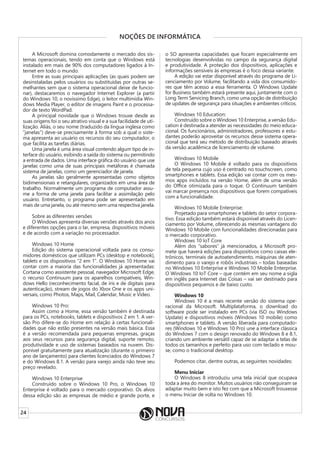 24
NOÇÕES DE INFORMÁTICA
A Microsoft domina comodamente o mercado dos sis-
temas operacionais, tendo em conta que o Windows está
instalado em mais de 90% dos computadores ligados à In-
ternet em todo o mundo.
Entre as suas principais aplicações (as quais podem ser
desinstaladas pelos usuários ou substituídas por outras se-
melhantes sem que o sistema operacional deixe de funcio-
nar), destacaremos o navegador Internet Explorer (a partir
do Windows 10, o novíssimo Edge), o leitor multimídia Win-
dows Media Player, o editor de imagens Paint e o processa-
dor de texto WordPad.
A principal novidade que o Windows trouxe desde as
suas origens foi o seu atrativo visual e a sua facilidade de uti-
lização. Aliás, o seu nome (traduzido da língua inglesa como
“janelas”) deve-se precisamente à forma sob a qual o siste-
ma apresenta ao usuário os recursos do seu computador, o
que facilita as tarefas diárias.
Uma janela é uma área visual contendo algum tipo de in-
terface do usuário, exibindo a saída do sistema ou permitindo
a entrada de dados. Uma interface gráfica do usuário que use
janelas como uma de suas principais metáforas é chamada
sistema de janelas, como um gerenciador de janela.
As janelas são geralmente apresentadas como objetos
bidimensionais e retangulares, organizados em uma área de
trabalho. Normalmente um programa de computador assu-
me a forma de uma janela para facilitar a assimilação pelo
usuário. Entretanto, o programa pode ser apresentado em
mais de uma janela, ou até mesmo sem uma respectiva janela.
Sobre as diferentes versões
O Windows apresenta diversas versões através dos anos
e diferentes opções para o lar, empresa, dispositivos móveis
e de acordo com a variação no processador.
Windows 10 Home
Edição do sistema operacional voltada para os consu-
midores domésticos que utilizam PCs (desktop e notebook),
tablets e os dispositivos “2 em 1”. O Windows 10 Home vai
contar com a maioria das funcionalidades já apresentadas:
Cortana como assistente pessoal, navegador Microsoft Edge,
o recurso Continuum para os aparelhos compatíveis, Win-
dows Hello (reconhecimento facial, de íris e de digitais para
autenticação), stream de jogos do Xbox One e os apps uni-
versais, como Photos, Maps, Mail, Calendar, Music e Video.
Windows 10 Pro:
Assim como a Home, essa versão também é destinada
para os PCs, notebooks, tablets e dispositivos 2 em 1. A ver-
são Pro difere-se do Home em relação à certas funcionali-
dades que não estão presentes na versão mais básica. Essa
é a versão recomendada para pequenas empresas, graças
aos seus recursos para segurança digital, suporte remoto,
produtividade e uso de sistemas baseados na nuvem. Dis-
ponível gratuitamente para atualização (durante o primeiro
ano de lançamento) para clientes licenciados do Windows 7
e do Windows 8.1. A versão para varejo ainda não teve seu
preço revelado.
Windows 10 Enterprise
Construído sobre o Windows 10 Pro, o Windows 10
Enterprise é voltado para o mercado corporativo. Os alvos
dessa edição são as empresas de médio e grande porte, e
o SO apresenta capacidades que focam especialmente em
tecnologias desenvolvidas no campo da segurança digital
e produtividade. A proteção dos dispositivos, aplicações e
informações sensíveis às empresas é o foco dessa variante.
A edição vai estar disponível através do programa de Li-
cenciamento por Volume, facilitando a vida dos consumido-
res que têm acesso a essa ferramenta. O Windows Update
for Business também estará presente aqui, juntamente com o
Long Term Servicing Branch, como uma opção de distribuição
de updates de segurança para situações e ambientes críticos.
Windows 10 Education:
Construído sobre o Windows 10 Enterprise, a versão Edu-
cation é destinada a atender as necessidades do meio educa-
cional. Os funcionários, administradores, professores e estu-
dantes poderão aproveitar os recursos desse sistema opera-
cional que terá seu método de distribuição baseado através
da versão acadêmica de licenciamento de volume.
Windows 10 Mobile
O Windows 10 Mobile é voltado para os dispositivos
de tela pequena cujo uso é centrado no touchscreen, como
smartphones e tablets. Essa edição vai contar com os mes-
mos apps incluídos na versão Home, além de uma versão
do Office otimizada para o toque. O Continuum também
vai marcar presença nos dispositivos que forem compatíveis
com a funcionalidade.
Windows 10 Mobile Enterprise:
Projetado para smartphones e tablets do setor corpora-
tivo. Essa edição também estará disponível através do Licen-
ciamento por Volume, oferecendo as mesmas vantagens do
Windows 10 Mobile com funcionalidades direcionadas para
o mercado corporativo.
Windows 10 IoT Core
Além dos “sabores” já mencionados, a Microsoft pro-
mete que haverá edições para dispositivos como caixas ele-
trônicos, terminais de autoatendimento, máquinas de aten-
dimento para o varejo e robôs industriais – todas baseadas
no Windows 10 Enterprise e Windows 10 Mobile Enterprise.
O Windows 10 IoT Core – que contém em seu nome a sigla
em inglês para Internet das Coisas – vai ser destinado para
dispositivos pequenos e de baixo custo.
Windows 10
Windows 10 é a mais recente versão do sistema ope-
racional da Microsoft. Multiplataforma, o download do
software pode ser instalado em PCs (via ISO ou Windows
Update) e dispositivos móveis (Windows 10 mobile) como
smartphones e tablets. A versão liberada para computado-
res (Windows 10 e Windows 10 Pro) une a interface clássica
do Windows 7 com o design renovado do Windows 8 e 8.1,
criando um ambiente versátil capaz de se adaptar a telas de
todos os tamanhos e perfeito para uso com teclado e mou-
se, como o tradicional desktop.
Podemos citar, dentre outras, as seguintes novidades:
Menu Iniciar
O Windows 8 introduziu uma tela inicial que ocupava
toda a área do monitor. Muitos usuários não conseguiram se
adaptar muito bem e isto fez com que a Microsoft trouxesse
o menu Iniciar de volta no Windows 10.
 