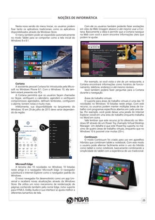 25
NOÇÕES DE INFORMÁTICA
Nesta nova versão do menu Iniciar, os usuários podem
fixar tanto os aplicativos tradicionais como os aplicativos
disponibilizados através da Windows Store.
O menu também pode ser expandido automaticamente
no modo Tablet para se comportar como a tela inicial do
Windows 8 e 8.1.
Cortana
A assistente pessoal Cortana foi introduzida pela Micro-
soft no Windows Phone 8.1. Com o Windows 10, ela tam-
bém estará presente nos PCs.
A Cortana permitirá que os usuários façam chamadas
no Skype, verifiquem o calendário, agendem e verifiquem
compromissos agendados, definam lembretes, configurem
o alarme, tomem notas e muito mais.
Infelizmente, sua disponibilidade no lançamento do
Windows 10 em 29 de julho de 2015 deve variar dependen-
do da região.
Microsoft Edge
A terceira das 10 novidades no Windows 10 listadas
neste artigo é o navegador Microsoft Edge. O navegador
substituirá o Internet Explorer como o navegador padrão do
Windows.
O novo navegador foi desenvolvido como um app Uni-
versal e receberá novas atualizações através da Windows
Store. Ele utiliza um novo mecanismo de renderização de
páginas conhecido também pelo nome Edge, inclui suporte
para HTML5, Dolby Audio e sua interface se ajusta melhor a
diferentes tamanhos de tela.
Com ele os usuários também poderão fazer anotações
em sites da Web (imagem abaixo) e até mesmo usar a Cor-
tana. Basicamente a ideia é permitir que a Cortana navegue
na Web com você e assim encontre informações úteis que
podem te ajudar.
Por exemplo, se você visita o site de um restaurante, a
Cortana encontrará informações como horários de funcio-
namento, telefone, endereço e até mesmo reviews.
Você também poderá fazer perguntas para a Cortana
durante a navegação.
Áreas de trabalho virtuais
O suporte para áreas de trabalho virtuais é uma das 10
novidades no Windows 10 listadas neste artigo. Com este
recurso, os usuários podem manter múltiplas áreas de tra-
balho com programas específicos abertos em cada uma de-
las. Por exemplo, você pode deixar uma janela do Internet
Explorer visível em uma área de trabalho enquanto trabalha
no Word em outra.
Vale lembrar que este recurso já foi oferecido no Win-
dows XP através de um Power Toy chamado Virtual Desktop
Manager. Um detalhe é que este PowerToy suporta no má-
ximo de quatro áreas de trabalho virtuais, enquanto que no
Windows 10 é possível criar muitas (20+).
Continuum
O modo Continuum foi criado para uso em aparelhos
híbridos que combinam tablet e notebook. Com este modo
o usuário pode alternar facilmente entre o uso do híbrido
como tablet e como notebook, basicamente combinando a
simplicidade do tablet com a experiência de uso tradicional.
 