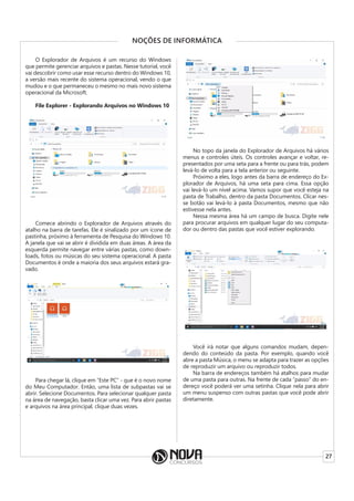 27
NOÇÕES DE INFORMÁTICA
O Explorador de Arquivos é um recurso do Windows
que permite gerenciar arquivos e pastas. Nesse tutorial, você
vai descobrir como usar esse recurso dentro do Windows 10,
a versão mais recente do sistema operacional, vendo o que
mudou e o que permaneceu o mesmo no mais novo sistema
operacional da Microsoft.
File Explorer - Explorando Arquivos no Windows 10
Comece abrindo o Explorador de Arquivos através do
atalho na barra de tarefas. Ele é sinalizado por um ícone de
pastinha, próximo à ferramenta de Pesquisa do Windows 10.
A janela que vai se abrir é dividida em duas áreas. A área da
esquerda permite navegar entre várias pastas, como down-
loads, fotos ou músicas do seu sistema operacional. A pasta
Documentos é onde a maioria dos seus arquivos estará gra-
vado.
Para chegar lá, clique em “Este PC” - que é o novo nome
do Meu Computador. Então, uma lista de subpastas vai se
abrir. Selecione Documentos. Para selecionar qualquer pasta
na área de navegação, basta clicar uma vez. Para abrir pastas
e arquivos na área principal, clique duas vezes.
No topo da janela do Explorador de Arquivos há vários
menus e controles úteis. Os controles avançar e voltar, re-
presentados por uma seta para a frente ou para trás, podem
levá-lo de volta para a tela anterior ou seguinte.
Próximo a eles, logo antes da barra de endereço do Ex-
plorador de Arquivos, há uma seta para cima. Essa opção
vai levá-lo um nível acima. Vamos supor que você esteja na
pasta de Trabalho, dentro da pasta Documentos. Clicar nes-
se botão vai levá-lo à pasta Documentos, mesmo que não
estivesse nela antes.
Nessa mesma área há um campo de busca. Digite nele
para procurar arquivos em qualquer lugar do seu computa-
dor ou dentro das pastas que você estiver explorando.
Você irá notar que alguns comandos mudam, depen-
dendo do conteúdo da pasta. Por exemplo, quando você
abre a pasta Música, o menu se adapta para trazer as opções
de reproduzir um arquivo ou reproduzir todos.
Na barra de endereços também há atalhos para mudar
de uma pasta para outras. Na frente de cada “passo” do en-
dereço você poderá ver uma setinha. Clique nela para abrir
um menu suspenso com outras pastas que você pode abrir
diretamente.
 