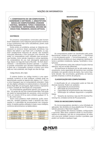 1
NOÇÕES DE INFORMÁTICA
1. COMPONENTES DE UM COMPUTADOR:
HARDWARE E SOFTWARE. 2. ARQUITETURA
BÁSICA DE COMPUTADORES: UNIDADE
CENTRAL, MEMÓRIA: TIPOS E TAMANHOS.
3. PERIFÉRICOS: IMPRESSORAS, DRIVERS DE
DISCO FIXO, PENDRIVE, DISCOS OPTICOS.
HISTÓRICO
Os primeiros computadores construídos pelo homem
foram idealizados como máquinas para processar números
(o que conhecemos hoje como calculadoras), porém, tudo
era feito fisicamente.
Existia ainda um problema, porque as máquinas pro-
cessavam os números, faziam operações aritméticas, mas
depois não sabiam o que fazer com o resultado, ou seja,
eram simplesmente máquinas de calcular, não recebiam
instruções diferentes e nem possuíam uma memória. Até
então, os computadores eram utilizados para pouquíssi-
mas funções, como calcular impostos e outras operações.
Os computadores de uso mais abrangente apareceram
logo depois da Segunda Guerra Mundial. Os EUA desen-
volveram ― secretamente, durante o período ― o primei-
ro grande computador que calculava trajetórias balísticas.
A partir daí, o computador começou a evoluir num ritmo
cada vez mais acelerado, até chegar aos dias de hoje.
Código Binário, Bit e Byte
O sistema binário (ou código binário) é uma repre-
sentação numérica na qual qualquer unidade pode ser
demonstrada usando-se apenas dois dígitos: 0 e 1. Esta é
a única linguagem que os computadores entendem. Cada
um dos dígitos utilizados no sistema binário é chamado de
Binary Digit (Bit), em português, dígito binário e representa
a menor unidade de informação do computador.
Os computadores geralmente operam com grupos de
bits. Um grupo de oito bits é denominado Byte. Este pode
ser usado na representação de caracteres, como uma letra
(A-Z), um número (0-9) ou outro símbolo qualquer (#, %,
*,?, @), entre outros.
Assim como podemos medir distâncias, quilos, tama-
nhos etc., também podemos medir o tamanho das infor-
mações e a velocidade de processamento dos computa-
dores. A medida padrão utilizada é o byte e seus múltiplos,
conforme demonstramos na tabela abaixo:
MAINFRAMES
Os computadores podem ser classificados pelo porte.
Basicamente, existem os de grande porte ― mainframes
― e os de pequeno porte ― microcomputadores ― sen-
do estes últimos divididos em duas categorias: desktops ou
torres e portáteis (notebooks, laptops, handhelds e smar-
tphones).
Conceitualmente, todos eles realizam funções internas
idênticas, mas em escalas diferentes.
Os mainframes se destacam por ter alto poder de pro-
cessamento, muita capacidade de memória e por controlar
atividades com grande volume de dados. Seu custo é bas-
tante elevado. São encontrados, geralmente, em bancos,
grandes empresas e centros de pesquisa.
CLASSIFICAÇÃO DOS COMPUTADORES
A classificação de um computador pode ser feita de
diversas maneiras. Podem ser avaliados:
• Capacidade de processamento;
• Velocidade de processamento;
• Capacidade de armazenamento das informações;
• Sofisticação do software disponível e compatibi-
lidade;
• Tamanho da memória e tipo de CPU (Central Pro-
cessing Uni), Unidade Central de Processamento.
TIPOS DE MICROCOMPUTADORES
Os microcomputadores atendem a uma infinidade de
aplicações. São divididos em duas plataformas: PC (compu-
tadores pessoais) e Macintosh (Apple).
Os dois padrões têm diversos modelos, configurações
e opcionais. Além disso, podemos dividir os microcompu-
tadores em desktops, que são os computadores de mesa,
com uma torre, teclado, mouse e monitor e portáteis, que
podem ser levados a qualquer lugar.
 