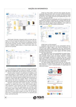 28
NOÇÕES DE INFORMÁTICA
Você pode controlar a maneira como os ícones são exi-
bidos na área principal do Explorador de Arquivos. Essa op-
ção fica no menu Exibir. As formas de visualização incluem
ícones extra-grandes, grandes, médios, pequenos, lista, con-
teúdos e detalhes. Basta colocar o mouse sobre cada uma
para ver um preview.
A visualização em detalhes permite enxergar facilmente
diversas informações sobre os arquivos e partas – por exem-
plo, data de modificação, tipo de arquivo, tamanho e outros.
Quando estiver usando a visualização em detalhes, você
pode personalizar as informações que são exibidas. Clique
com o botão direito sobre uma coluna para exibir um menu
suspenso com diversas opções de dados; para acrescentar ou
retirar um, clique sobre ele. A opção “More”, no final da lista,
traz centenas de outros metadados. É claro que alguns po-
dem não estar disponíveis, dependendo do tipo de conteúdo.
Quando uma pasta tiver muitos arquivos, você pode
organizar os dados para tornar mais fácil localizar algum
item específico. Uma maneira de fazer isso é escolhendo
qual vai ser o critério de organização; por exemplo, data
de criação. Então, clique sobre o título da coluna de dados
correspondente, e todos os itens serão organizados. Ao
lado do título da coluna surgirá uma seta: se ela apontar
para cima, a organização será crescente, e se apontar para
baixo, será decrescente.
Ainda no menu Exibir. você tem duas opções de previ-
sualização. Elas permitem abrir uma área na lateral direita do
Explorador de Arquivos para ver prévias de arquivos antes
de abri-los. Essa opção funciona principalmente para ima-
gens ou arquivos em PDF.
A opção Painel de Visualização permite ver apenas uma
miniatura do arquivo. Enquanto isso, a opção Painel de De-
talhes inclui também muitas informações sobre os arquivos.
Clique em cima de alguns desses detalhes, como autor ou
artista, para editar as informações diretamente.
Onde ficam os documentos?
Qualquer coisa que exista no seu computador está ar-
mazenada em algum lugar e de maneira hierárquica. Em
cima de tudo, estão os dispositivos que são, basicamente,
qualquer peça física passível de armazenar alguma coisa. Os
principais dispositivos são o disco rígido; CD; DVD; cartões
de memória e pendrives.
Tais dispositivos têm uma quantidade de espaço dispo-
nível limitada, que pode ser dividida em pedaços chama-
dos partições. Assim, cada uma destas divisões é exibida
como umaunidade diferente no sistema. Para que a ideia
fique clara, o HD é um armário e aspartições são as gavetas:
não aumentam o tamanho do armário, mas permitem guar-
dar coisas de forma independente e/ou organizada.
Em cada unidade estão as pastas que, por sua vez, con-
tém arquivos ou outras pastas que, por sua vez, podem ter
mais arquivos... e assim, sucessivamente. A organização de
tudo isso é assim:
 