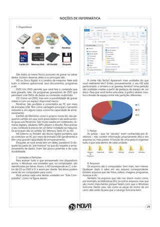 29
NOÇÕES DE INFORMÁTICA
1. Dispositivos
São todos os meios físicos possíveis de gravar ou salvar
dados. Existem dezenas deles e os principais são:
HD ou Disco Rígido: é o cérebro da máquina. Nele está
tudo: o sistema operacional, seus documentos, programas
e etc.
DVD: Um DVD permite que você leia o conteúdo que
está gravado nele. Há programas gravadores de DVD que
permitem criar DVDs de dados ou conteúdo multimídia.
CD: Como um DVD, mas sem a possibilidade de gravar
vídeos e com um espaço disponível menor.
Pendrive: São portáteis e conectados ao PC por meio
de entradas USB. Têm como vantagem principal o tamanho
reduzido e, em alguns casos, a enorme capacidade de arma-
zenamento.
Cartões de Memória: como o próprio nome diz, são pe-
quenos cartões em que você grava dados e são praticamen-
te iguais aos Pendrives. São muito usados em notebooks, câ-
meras digitais, celulares, MP3 players e ebooks. Para acessar
o seu conteúdo é preciso ter um leitor instalado na máquina.
Os principais são os cartões SD, Memory Stick, CF ou XD.
HD Externo ou Portátil: são discos rígidos portáteis, que
se conectam ao PC por meio de entrada USB (geralmente) e
têm uma grande capacidade de armazenamento.
Disquete: se você ainda tem um deles, parabéns! O dis-
quete faz parte da “pré-história” no que diz respeito a arma-
zenamento de dados. Eram São pouco potentes e de curta
durabilidade.
2. Unidades e Partições
Para acessar tudo o que armazenado nos dispositivos
acima, o Windows usa unidades que, no computador, são
identificadas por letras. Assim, o HD corresponde ao C:; o lei-
tor de CD ou DVD é D: e assim por diante. Tais letras podem
variar de um computador para outro.
Você acessa cada uma destas unidades em “Este Com-
putador”, como na figura abaixo:
A conta não fecha? Aparecem mais unidades do que
você realmente tem? Então, provavelmente, o seu HD está
particionado: o armário e as gavetas, lembra? Uma partição
são unidades criadas a partir de pedaços de espaço de um
disco. Para que você tenha uma ideia, o gráfico abaixo mos-
tra a divisão de espaço entre três partições diferentes:
3. Pastas
As pastas - que, há “séculos” eram conhecidas por di-
retórios - não contém informação propriamente dita e sim
arquivos ou mais pastas. A função de uma pasta é organizar
tudo o que está dentro de cada unidade.
4. Arquivos
Os arquivos são o computador. Sem mais, nem menos.
Qualquer dado é salvo em seu arquivo correspondente.
Existem arquivos que são fotos, vídeos, imagens, programas,
músicas e etc.
Também há arquivos que não nos dizem muito como,
por exemplo, as bibliotecas DLL ou outros arquivos, mas que
são muito importantes porque fazem com que o Windows
funcione. Neste caso, são como as peças do motor de um
carro: elas estão lá para que o carango funcione bem.
 