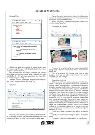 31
NOÇÕES DE INFORMÁTICA
Bloco de Notas
O Bloco de Notas é um editor de textos simples, sem
formatação (significa que você não poderá sublinhar, inserir
imagens e outros recursos).
Pela simplicidade, é rápido para carregar e usar, tornan-
do-se ideal para tomar notas ou salvar conversas em chats,
usando Ctrl+C e Ctrl+V (a maioria dos chats não disponibili-
za um recurso para salvar).
Também funciona para editar programas de computa-
dor, como códigos emHTML, ASP, PHP, etc.
WordPad
Diferente do Bloco de Notas, o WordPad (substituto do Wri-
te) é um editor de textos mais sofisticado. Podemos dizer, uma
“miniatura do Word”, inclusive, com muitas compatibilidades.
É uma alternativa gratuita para criar e/ou editar docu-
mentos, como contratos, por exemplo, mesmo que tenha
sido criado originalmente no Word.
Muitos concursos e exames de progressão exigem o co-
nhecimento do WordPad
Ferramenta de Captura
Para você ter uma idéia, a Ferramenta de Captura (Sni-
pping Tool), é de uma simplicidade incrível, mas extrema-
mente útil.
Com a Ferramenta de Captura você copia e salva
qualquer parte da sua tela, transformando num arqui-
vo png ou jpg, por exemplo.
Área de transferência
Área de transferência (conhecida popularmente como
copiar e colar) é um recurso utilizado por um sistema ope-
racional para o armazenamento de pequenas quantidades
de dados para transferência entre documentos ou aplicati-
vos, através das operações de cortar, copiar e colar bastan-
do apenas clicar com o botão direito do mouse e selecionar
uma das opções. O uso mais comum é como parte de uma
interface gráfica, e geralmente é implementado como blo-
cos temporários de memória que podem ser acessados pela
maioria ou todos os programas do ambiente. Implementa-
ções antigas armazenavam dados como texto plano, sem
meta informações como tipo de fonte, estilo ou cor. As mais
recentes implementações suportam múltiplos formatos de
dados, que variam entre RTF e HTML, passando por uma va-
riedade de formatos de imagens como bitmap e vetor até
chegar a tipos mais complexos como planilhas e registros
de banco de dados.
Ctrl+C para copiar informação para a Área de Transfe-
rência
Ctrl+X para cortar informação para a Área de Transfe-
rência
Ctrl+V para colar informação da Área de Transferência
 