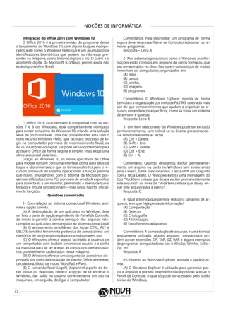 32
NOÇÕES DE INFORMÁTICA
Integração do office 2016 com Windows 10
O Office 2016 é a primeira versão do programa desde
o lançamento do Windows 10, com alguns truques incorpo-
rados a ele como o Windows Hello que é um acumulado de
identificadores biométricos que podem ou não estar pre-
sentes na máquina, como leitores digitais e íris. O outro é o
assistente digital da Microsoft (Cortana), porem ainda não
está disponível no Brasil.
O Office 2016 (que também é compatível com as ver-
sões 7 e 8 do Windows), está completamente otimizado
para extrair o máximo do Windows 10, criando uma solução
ideal de produtividade. Uma das possibilidades está com o
novo recurso Windows Hello, que facilita o processo de lo-
gin no computador por meio de reconhecimento facial, da
íris ou da impressão digital. Ele pode ser usado também para
acessar o Office de forma segura e simples (mas exige uma
câmera especial para isso).
Graças ao Windows 10, os novos aplicativos do Office
para mobile contam com uma interface ótima para telas de
toque e são universais, o que os torna excelentes para o re-
curso Continuum do sistema operacional. A função permite
que novos smartphones com o sistema da Microsoft pos-
sam ser utilizados como PCs por meio de um dock específico
para conectá-lo a um monitor, permitindo a liberdade que o
teclado e mouse proporcionam – mas ainda não foi oficial-
mente lançado.
Questões comentadas
1- Com relação ao sistema operacional Windows, assi-
nale a opção correta.
(A) A desinstalação de um aplicativo no Windows deve
ser feita a partir de opção equivalente do Painel de Controle,
de modo a garantir a correta remoção dos arquivos rela-
cionados ao aplicativo, sem prejuízo ao sistema operacional.
(B) O acionamento simultâneo das teclas CTRL, ALT e
DELETE constitui ferramenta poderosa de acesso direto aos
diretórios de programas instalados na máquina em uso.
(C) O Windows oferece acesso facilitado a usuários de
um computador, pois bastam o nome do usuário e a senha
da máquina para se ter acesso às contas dos demais usuá-
rios possivelmente cadastrados nessa máquina.
(D) O Windows oferece um conjunto de acessórios dis-
poníveis por meio da instalação do pacote Office, entre eles,
calculadora, bloco de notas, WordPad e Paint.
(E) O comando Fazer Logoff, disponível a partir do bo-
tão Iniciar do Windows, oferece a opção de se encerrar o
Windows, dar saída no usuário correntemente em uso na
máquina e, em seguida, desligar o computador.
Comentários: Para desinstalar um programa de forma
segura deve-se acessar Painel de Controle / Adicionar ou re-
mover programas
Resposta – Letra A
2- Nos sistemas operacionais como o Windows, as infor-
mações estão contidas em arquivos de vários formatos, que
são armazenados no disco fixo ou em outros tipos de mídias
removíveis do computador, organizados em:
(A) telas.
(B) pastas.
(C) janelas.
(D) imagens.
(E) programas.
Comentários: O Windows Explorer, mostra de forma
bem clara a organização por meio de PASTAS, que nada mais
são do que compartimentos que ajudam a organizar os ar-
quivos em endereços específicos, como se fosse um sistema
de armário e gavetas.
Resposta: Letra B
3- Um item selecionado do Windows pode ser excluído
permanentemente, sem colocá-Lo na Lixeira, pressionando-
-se simultaneamente as teclas
(A) Ctrl + Delete.
(B) Shift + End.
(C) Shift + Delete.
(D) Ctrl + End.
(E) Ctrl + X.
Comentário: Quando desejamos excluir permanente-
mente um arquivo ou pasta no Windows sem enviar antes
para a lixeira, basta pressionarmos a tecla Shift em conjunto
com a tecla Delete. O Windows exibirá uma mensagem do
tipo “Você tem certeza que deseja excluir permanentemente
este arquivo?” ao invés de “Você tem certeza que deseja en-
viar este arquivo para a lixeira?”.
Resposta: C
4- Qual a técnica que permite reduzir o tamanho de ar-
quivos, sem que haja perda de informação?
(A) Compactação
(B) Deleção
(C) Criptografia
(D) Minimização
(E) Encolhimento adaptativo
Comentários: A compactação de arquivos é uma técnica
amplamente utilizada. Alguns arquivos compactados po-
dem conter extensões ZIP, TAR, GZ, RAR e alguns exemplos
de programas compactadores são o WinZip, WinRar, Solus-
Zip, etc.
Resposta: A
05- Quanto ao Windows Explorer, assinale a opção cor-
reta.
(A) O Windows Explorer é utilizado para gerenciar pas-
tas e arquivos e por seu intermédio não é possível acessar o
Painel de Controle, o qual só pode ser acessado pelo botão
Iniciar do Windows.
 