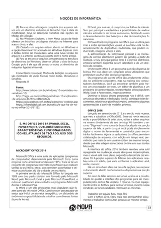 33
NOÇÕES DE INFORMÁTICA
(B) Para se obter a listagem completa dos arquivos sal-
vos em um diretório, exibindo-se tamanho, tipo e data de
modificação, deve-se selecionar Detalhes nas opções de
Modos de Exibição.
(C) No Windows Explorer, o item Meus Locais de Rede
oferece um histórico de páginas visitadas na Internet para
acesso direto a elas.
(D) Quando um arquivo estiver aberto no Windows e
a opção Renomear for acionada no Windows Explorer com
o botão direito do mouse,será salva uma nova versão do
arquivo e a anterior continuará aberta com o nome antigo.
(E) Para se encontrar arquivos armazenados na estrutura
de diretórios do Windows, deve-se utilizar o sítio de busca
Google, pois é ele que dá acesso a todos os diretórios de
máquinas ligadas à Internet.
Comentários: Na opção Modos de Exibição, os arquivos
são mostrados de várias formas como Listas, Miniaturas e
Detalhes.
Resposta: B
Fonte:
http://www.baboo.com.br/windows/10-novidades-no-
-windows-10/
http://ziggi.uol.com.br/blog/windows-10-explorador-
-de-arquivos-4671#ixzz4fZmKAUlx
https://www.ciabyte.com.br/faq/acessorios-windows.asp
https://olhardigital.uol.com.br/noticia/o-que-ha-de-no-
vo-no-office-2016/51582
5. MS OFFICE 2016 BR (WORD, EXCEL,
POWERPOINT, OUTLOOK): CONCEITOS,
CARACTERÍSTICAS, FUNCIONALIDADES,
ÍCONES, ATALHOS DE TECLADO, USO DOS
RECURSOS.
MICROSOFT OFFICE 2016
Microsoft Office é uma suite de aplicações (programas
de computador) desenvolvida pela Microsoft Corp. (uma
empresa norte-americana fundada em 1975). Trata-se de um
conjunto de programas informáticos/software que realizam
tarefas de escritório, isto é, que permitem automatizar e oti-
mizar as atividades do dia-a-dia de um escritório.
A primeira versão do Microsoft Office foi lançada em
1989 com dois packs básicos: um formado pelo Microsoft
Word, pelo Microsoft Excel e pelo Microsoft PowerPoint, e
outro ao qual foram acrescentados os programas Microsoft
Access e Schedule Plus.
O Word é um dos programas mais populares que fa-
zem parte do Microsoft Office. Consiste num processador de
textos que inclui um corretor ortográfico, um dicionário de
sinónimos e a possibilidade de trabalhar com diversas fontes
(tipos de letras).
O Excel, por sua vez, é composto por folhas de cálculo.
Tem por principal característica a possibilidade de realizar
cálculos aritméticos de forma automática, facilitando assim
o desenvolvimento dos balanços e das demonstrações fi-
nanceiras.
O PowerPoint é o programa do Office que se utiliza para
criar e exibir apresentações visuais. A sua base está no de-
senvolvimento de dispositivos multimídia, que podem in-
cluir texto, imagens, vídeos e som.
A administração da informação pessoal e as mensa-
gens de correio electrónico podem ser geridos a partir do
Outlook. O seu principal ponto forte é o correio eletrônico,
embora também disponha de um calendário e de um dire-
tório de contatos.
O Microsoft Office é um programa que não dispensa de
licença. Por isso, deve ser comprado pelos utilizadores que
pretendam usufruir dos serviços propostos.
Os programas do pacote office são amplamente utiliza-
dos no ambiente corporativo, mas na maioria dos compu-
tadores domésticos, você vai encontrar também pelo me-
nos um processador de texto, um editor de planilhas e um
programa de apresentações, representados pelos populares
Word, Excel e Powerpoint, respectivamente.
Dominar o básico destes programas não é difícil, com
um pouco de pratica e dedicação, você já consegue criar do-
cumentos, relatórios e planilhas simples, bem como algumas
apresentações a partir de modelos prontos.
OFFICE 2016
Lançado em setembro de 2015, é a versão mais recente,
que veio a substituir o Office2013. Entre os novos recursos
estão a possibilidade de criar, abrir, editar e salvar arquivos
na nuvem diretamente de seu desktop. Há também o re-
curso “Diga-me”- uma caixa de busca localizada na porção
superior da tela, a partir da qual você pode simplesmente
digitar o nome de ferramentas e comandos para encon-
trá-los facilmente. Agora os aplicativos do office permitem
colaboração de arquivos, com edição em tempo real, per-
mitindo que mais de um usuário editem ao mesmo tempo,
desde que eles estejam conectados on-line em suas contas
Microsoft.
A interface do office 2016 também recebeu uma sutil
repaginada. As mudanças visuais são quase imperceptíveis,
mas o visual está mais plano, seguindo a tendência do win-
dows 10. A porção superior da Ribbon dos aplicativos rece-
beu uma cor solida, que varia conforme o aplicativo: azul,
verde, roxo etc.
Há um cinza bem claro na faixa de opções para separar
o documento aberto das ferramentas disponíveis na porção
superior.
Em caso de telas sensíveis ao toque, aceita-se a possibi-
lidade de ajustar a interface dos programas para ser mani-
pulada pelos dedos. Na verdade, o recurso cria mais espaça-
mento entre os botões, para facilitar o toque, mesmo nessa
condição, as funcionalidades continuam as mesmas.
Trabalhar em equipe ficou mais fácil
Com o Office 2016, ficou mais fácil compartilhar docu-
mentos e trabalhar com outras pessoas ao mesmo tempo.
 
