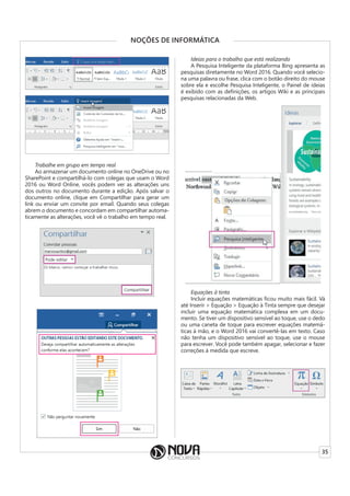 35
NOÇÕES DE INFORMÁTICA
Trabalhe em grupo em tempo real
Ao armazenar um documento online no OneDrive ou no
SharePoint e compartilhá-lo com colegas que usam o Word
2016 ou Word Online, vocês podem ver as alterações uns
dos outros no documento durante a edição. Após salvar o
documento online, clique em Compartilhar para gerar um
link ou enviar um convite por email. Quando seus colegas
abrem o documento e concordam em compartilhar automa-
ticamente as alterações, você vê o trabalho em tempo real.
Ideias para o trabalho que está realizando
A Pesquisa Inteligente da plataforma Bing apresenta as
pesquisas diretamente no Word 2016. Quando você selecio-
na uma palavra ou frase, clica com o botão direito do mouse
sobre ela e escolhe Pesquisa Inteligente, o Painel de ideias
é exibido com as definições, os artigos Wiki e as principais
pesquisas relacionadas da Web.
Equações à tinta
Incluir equações matemáticas ficou muito mais fácil. Vá
até Inserir > Equação > Equação à Tinta sempre que desejar
incluir uma equação matemática complexa em um docu-
mento. Se tiver um dispositivo sensível ao toque, use o dedo
ou uma caneta de toque para escrever equações matemá-
ticas à mão, e o Word 2016 vai convertê-las em texto. Caso
não tenha um dispositivo sensível ao toque, use o mouse
para escrever. Você pode também apagar, selecionar e fazer
correções à medida que escreve.
 