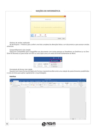 36
NOÇÕES DE INFORMÁTICA
Histórico de versões melhorado
Vá até Arquivo > Histórico para conferir uma lista completa de alterações feitas a um documento e para acessar versões
anteriores.
Compartilhamento mais simples
Clique em Compartilhar para compartilhar seu documento com outras pessoas no SharePoint, no OneDrive ou no One-
Drive for Business ou para enviar um PDF ou uma cópia como um anexo de email diretamente do Word.
Formatação de formas mais rápida
Quando você insere formas da Galeria de Formas, é possível escolher entre uma coleção de preenchimentos predefinidos
e cores de tema para aplicar rapidamente o visual desejado.
Interface
 