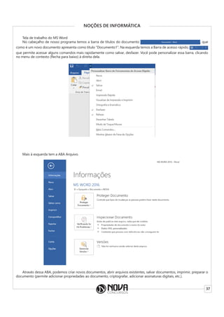 37
NOÇÕES DE INFORMÁTICA
Tela de trabalho do MS Word
No cabeçalho de nosso programa temos a barra de títulos do documento , que
como é um novo documento apresenta como título “Documento1”. Na esquerda temos a Barra de acesso rápido,
que permite acessar alguns comandos mais rapidamente como salvar, desfazer. Você pode personalizar essa barra, clicando
no menu de contexto (flecha para baixo) à direita dela.
Mais à esquerda tem a ABA Arquivo.
Através dessa ABA, podemos criar novos documentos, abrir arquivos existentes, salvar documentos, imprimir, preparar o
documento (permite adicionar propriedades ao documento, criptografar, adicionar assinaturas digitais, etc.).
 