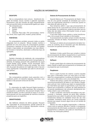 2
NOÇÕES DE INFORMÁTICA
DESKTOPS
São os computadores mais comuns. Geralmente dis-
põem de teclado, mouse, monitor e gabinete separados
fisicamente e não são movidos de lugar frequentemente,
uma vez que têm todos os componentes ligados por cabos.
São compostos por:
• Monitor (vídeo)
• Teclado
• Mouse
• Gabinete: Placa-mãe, CPU (processador), memó-
rias, drives, disco rígido (HD), modem, portas USB etc.
PORTÁTEIS
Os computadores portáteis possuem todas as partes
integradas num só conjunto. Mouse, teclado, monitor e
gabinete em uma única peça. Os computadores portáteis
começaram a aparecer no início dos anos 80, nos Estados
Unidos e hoje podem ser encontrados nos mais diferen-
tes formatos e tamanhos, destinados a diferentes tipos de
operações.
LAPTOPS
Também chamados de notebooks, são computadores
portáteis, leves e produzidos para serem transportados fa-
cilmente. Os laptops possuem tela, geralmente de Liquid
Crystal Display (LCD), teclado, mouse (touchpad), disco
rígido, drive de CD/DVD e portas de conexão. Seu nome
vem da junção das palavras em inglês lap (colo) e top (em
cima), significando “computador que cabe no colo de qual-
quer pessoa”.
NETBOOKS
São computadores portáteis muito parecidos com o
notebook, porém, em tamanho reduzido, mais leves, mais
baratos e não possuem drives de CD/ DVD.
PDA
É a abreviação do inglês Personal Digital Assistant e
também são conhecidos como palmtops. São computado-
res pequenos e, geralmente, não possuem teclado. Para a
entrada de dados, sua tela é sensível ao toque. É um assis-
tente pessoal com boa quantidade de memória e diversos
programas para uso específico.
SMARTPHONES
São telefones celulares de última geração. Possuem
alta capacidade de processamento, grande potencial de
armazenamento, acesso à Internet, reproduzem músicas,
vídeos e têm outras funcionalidades.
Sistema de Processamento de Dados
Quando falamos em “Processamento de Dados” trata-
mos de uma grande variedade de atividades que ocorre
tanto nas organizações industriais e comerciais, quanto na
vida diária de cada um de nós.
Para tentarmos definir o que seja processamento de
dados temos de ver o que existe em comum em todas es-
tas atividades. Ao analisarmos, podemos perceber que em
todas elas são dadas certas informações iniciais, as quais
chamamos de dados.
E que estes dados foram sujeitos a certas transforma-
ções, com as quais foram obtidas as informações.
O processamento de dados sempre envolve três fases
essenciais: Entrada de Dados, Processamento e Saída da
Informação.
Para que um sistema de processamento de dados fun-
cione ao contento, faz-se necessário que três elementos
funcionem em perfeita harmonia, são eles:
Hardware
Hardware é toda a parte física que compõe o sistema
de processamento de dados: equipamentos e suprimentos
tais como: CPU, disquetes, formulários, impressoras.
Software
É toda a parte lógica do sistema de processamento de
dados. Desde os dados que armazenamos no hardware, até
os programas que os processam.
Peopleware
Esta é a parte humana do sistema: usuários (aqueles
que usam a informática como um meio para a sua ativi-
dade fim), programadores e analistas de sistemas (aqueles
que usam a informática como uma atividade fim).
Embora não pareça, a parte mais complexa de um sis-
tema de processamento de dados é, sem dúvida o People-
ware, pois por mais moderna que sejam os equipamentos,
por mais fartos que sejam os suprimentos, e por mais inte-
ligente que se apresente o software, de nada adiantará se
as pessoas (peopleware) não estiverem devidamente trei-
nadas a fazer e usar a informática.
O alto e acelerado crescimento tecnológico vem apri-
morando o hardware, seguido de perto pelo software.
Equipamentos que cabem na palma da mão, softwares que
transformam fantasia em realidade virtual não são mais
novidades. Entretanto ainda temos em nossas empresas
pessoas que sequer tocaram algum dia em um teclado de
computador.
Mesmo nas mais arrojadas organizações, o relaciona-
mento entre as pessoas dificulta o trâmite e consequente
processamento da informação, sucateando e subutilizando
equipamentos e softwares. Isto pode ser vislumbrado, so-
bretudo nas instituições públicas.
 