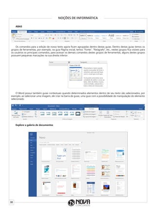 38
NOÇÕES DE INFORMÁTICA
ABAS
Os comandos para a edição de nosso texto agora ficam agrupadas dentro destas guias. Dentro destas guias temos os
grupos de ferramentas, por exemplo, na guia Página inicial, temos “Fonte”, “Parágrafo”, etc., nestes grupos fica visíveis para
os usuários os principais comandos, para acessar os demais comandos destes grupos de ferramentas, alguns destes grupos
possuem pequenas marcações na sua direita inferior.
O Word possui também guias contextuais quando determinados elementos dentro de seu texto são selecionados, por
exemplo, ao selecionar uma imagem, ele criar na barra de guias, uma guia com a possibilidade de manipulação do elemento
selecionado.
Explore a galeria de documentos
 